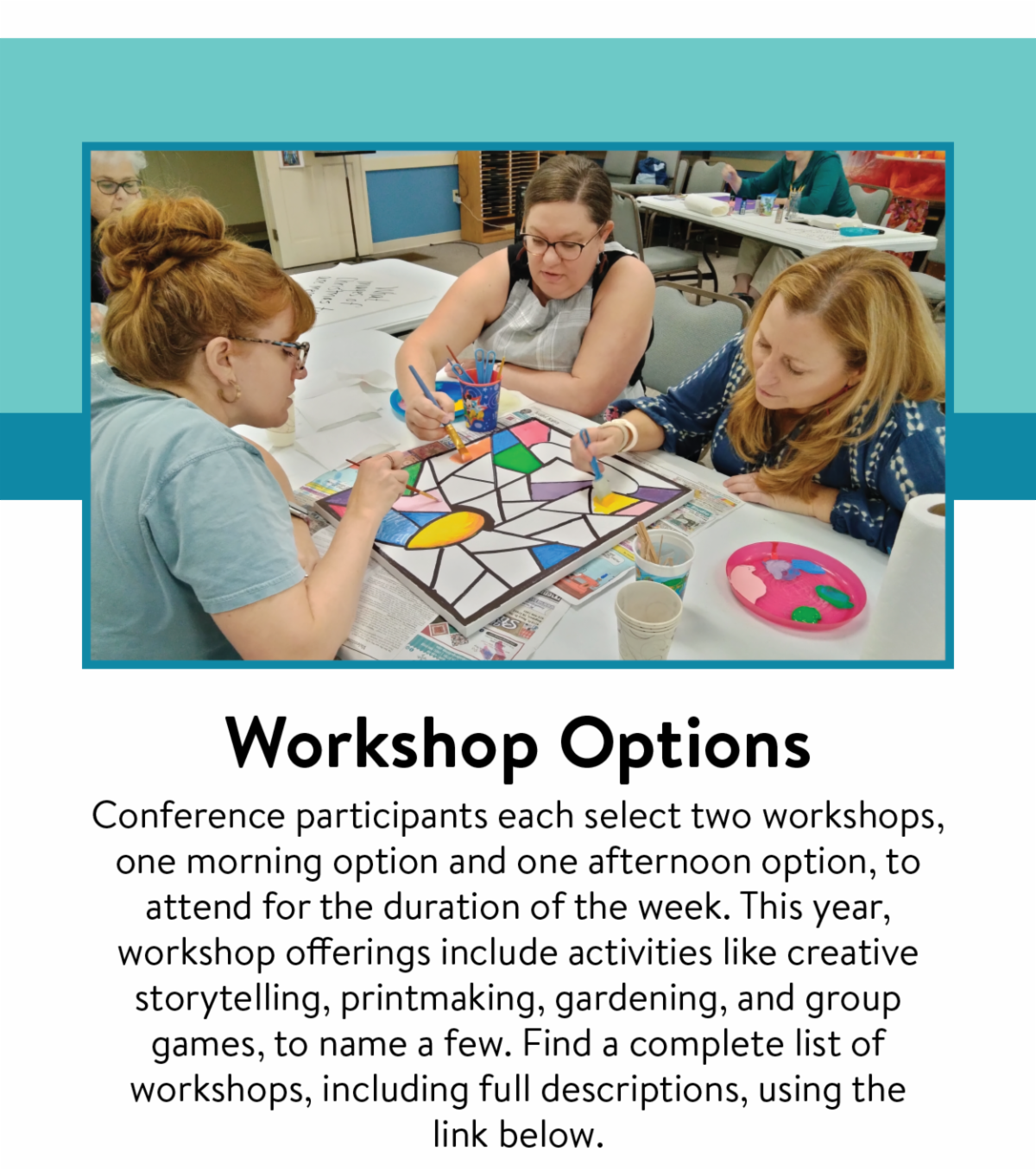 Workshop Options - Conference participants each select two workshops, one morning option and one afternoon option, to attend for the duration of the week. This year, workshop offerings include activities like creative storytelling, printmaking, gardening, and group games, to name a few. Find a complete list of workshops, including full descriptions, using the link below.