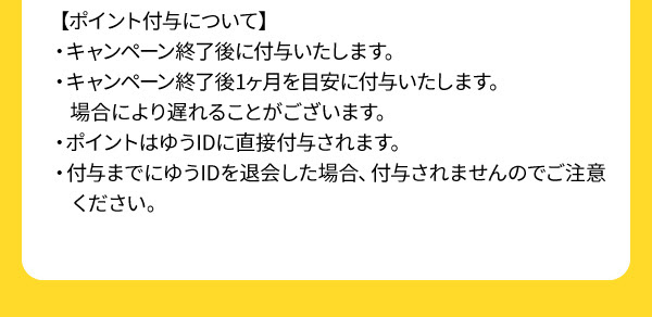 【ポイント付与について】・キャンペーン終了後に付与いたします。・キャンペーン終了後1ヶ月を目安に付与いたします。場合により遅れることがございます。・ポイントはゆうIDに直接付与されます。・付与までにゆうIDを退会した場合、付与されませんのでご注意ください。