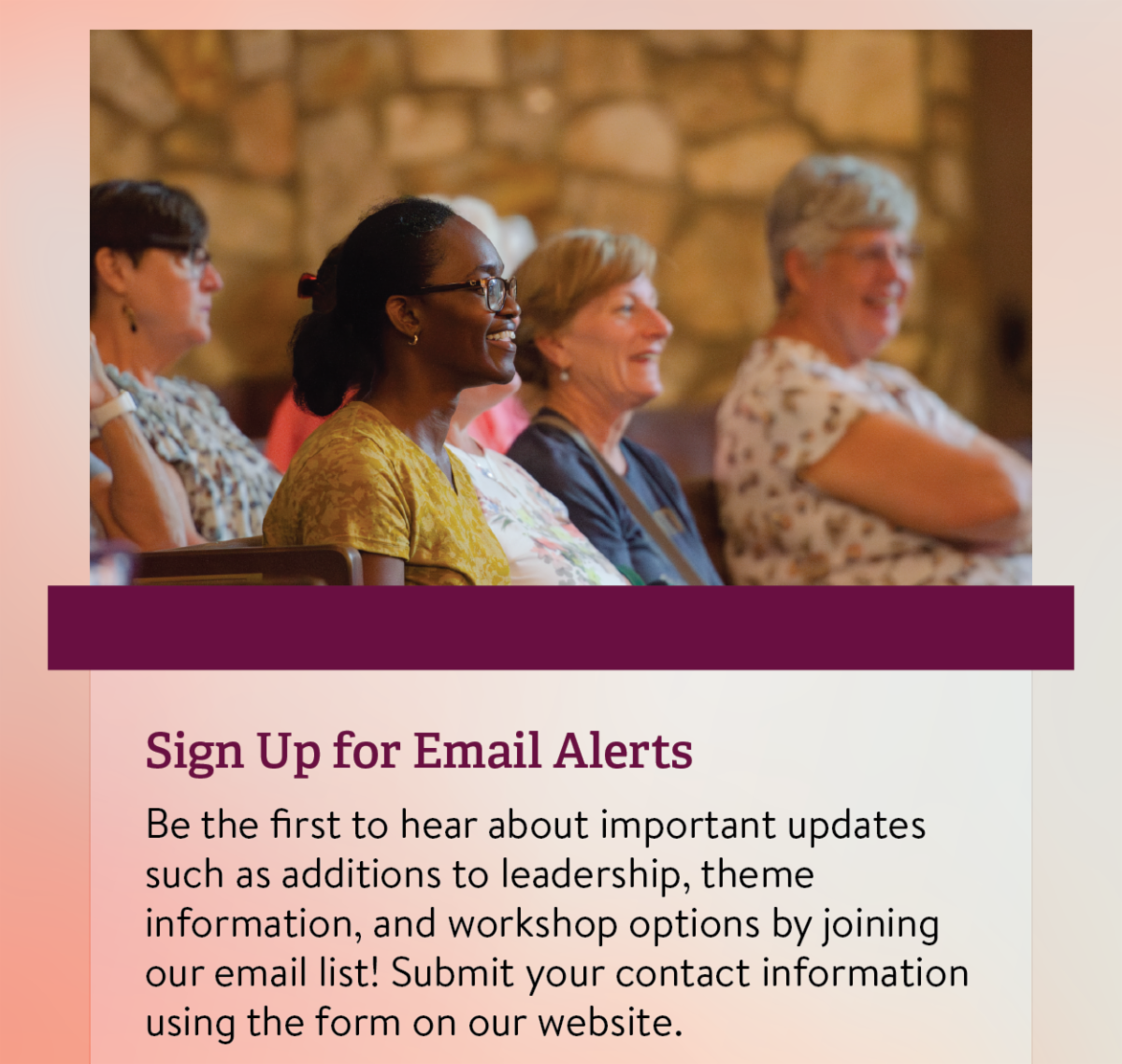 Sign Up for Email Alerts: Be the first to hear about important updates such as additions to leadership, theme information, and workshop options by joining our email list! Submit your contact information using the form on our website.