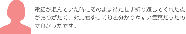 電話が混んでいた時にそのまま待たせず折り返してくれた点がありがたく、対応もゆっくりと分かりやすい言葉だったので良かったです。