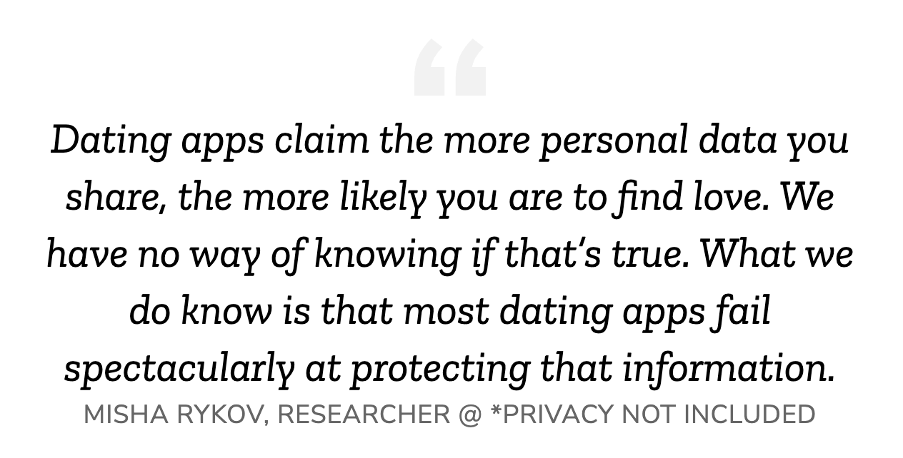 quote: Dating apps claim the more personal data you share, the more likely you are to find love. We have no way of knowing if that’s true. What we do know is that most dating apps fail spectacularly at protecting that information.  MISHA RYKOV, RESEARCHER @ *PRIVACY NOT INCLUDED