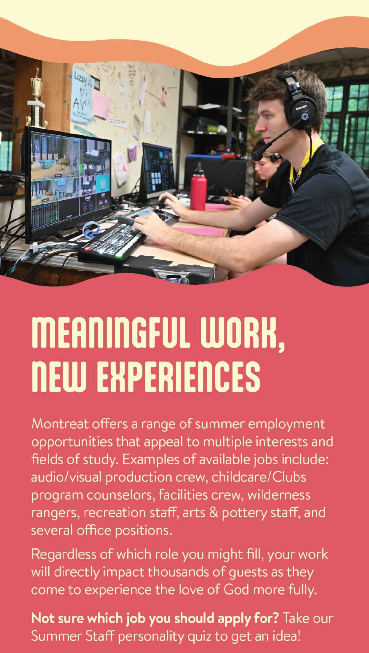 Meaningful Work, New Experiences - Montreat offers a range of summer employment opportunities that appeal to multiple interests and fields of study. Examples of available jobs include: audio/visual production crew, childcare/Clubs program counselors, facilities crew, wilderness rangers, recreation staff, arts & pottery staff, and several office positions.  Regardless of which role you might fill, your work will directly impact thousands of guests as they come to experience the love of God more fully. Not sure which job you should apply for? Take our Summer Staff personality quiz to get an idea!