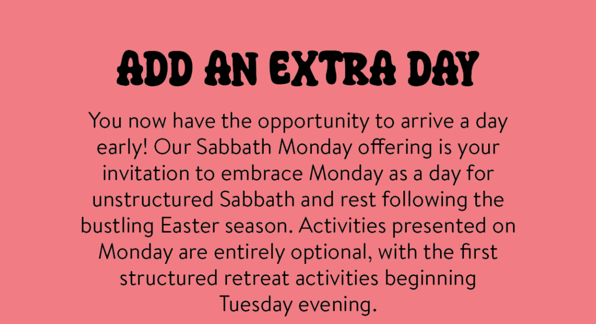 Add an extra day - You now have the opportunity to arrive a day early! Our Sabbath Monday offering is your invitation to embrace Monday as a day for unstructured Sabbath and rest following the bustling Easter season. Activities presented on Monday are entirely optional, with the first structured retreat activities beginning Tuesday evening.