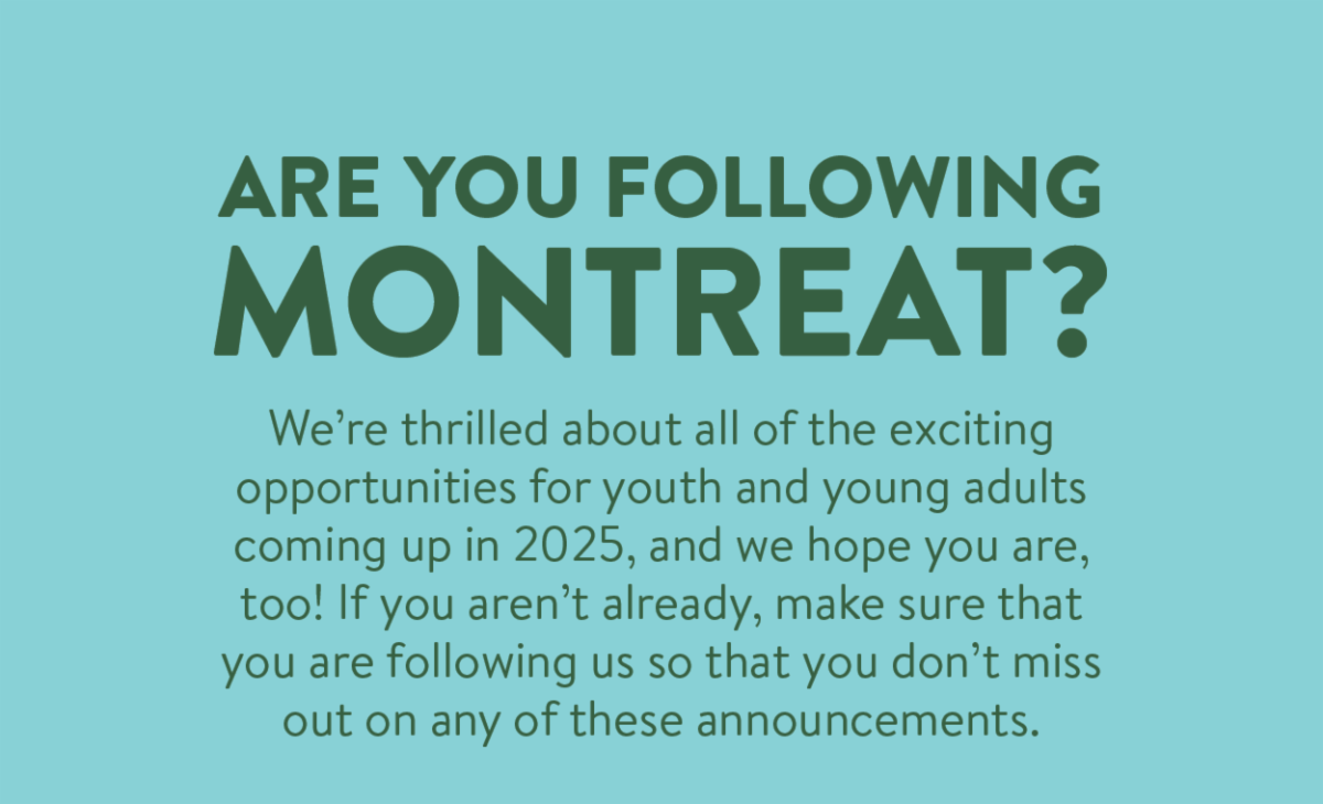 Are you following Montreat? - We’re thrilled about all of the exciting opportunities for youth and young adults coming up in 2025, and we hope you are, too! If you aren’t already, make sure that you are following us so that you don’t miss out on any of these announcements.