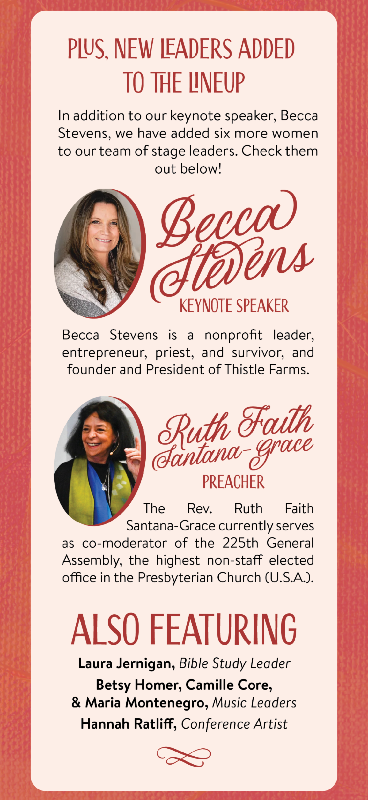 Plus, new leaders added to the lineup - In addition to our keynote speaker, Becca Stevens, we have added six more women to our team of stage leaders. Check them out below!  Becca Stevens, Keynote Speaker - Becca Stevens is a nonprofit leader, entrepreneur, priest, and survivor, and founder and President of Thistle Farms. Ruth Faith Santana-Grace, Preacher - The Rev. Ruth Faith Santana-Grace currently serves as co-moderator of the 225th General Assembly, the highest non-staff elected office in the Presbyterian Church (U.S.A.). Also featuring Laura Jernigan, Bible Study Leader, Betsy Homer, Camille Core, & Maria Montenegro, Music Leaders, and Hannah Ratliff, Conference Artist.