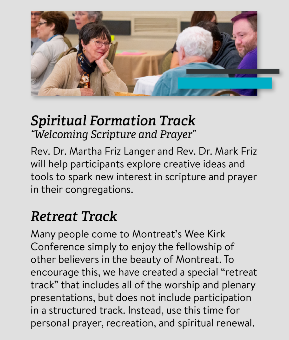 Spiritual Formation Track “Welcoming Scripture and Prayer” Rev. Dr. Martha Friz Langer and Rev. Dr. Mark Friz will help participants explore creative ideas and tools to spark new interest in scripture and prayer in their congregations. Retreat Track Many people come to Montreat’s Wee Kirk Conference simply to enjoy the fellowship of other believers in the beauty of Montreat. To encourage this， we have created a special “retreat track” that includes all of the worship and plenary presentations， but does not include participation in a structured track. Instead， use this time for personal prayer， recreation， and spiritual renewal.