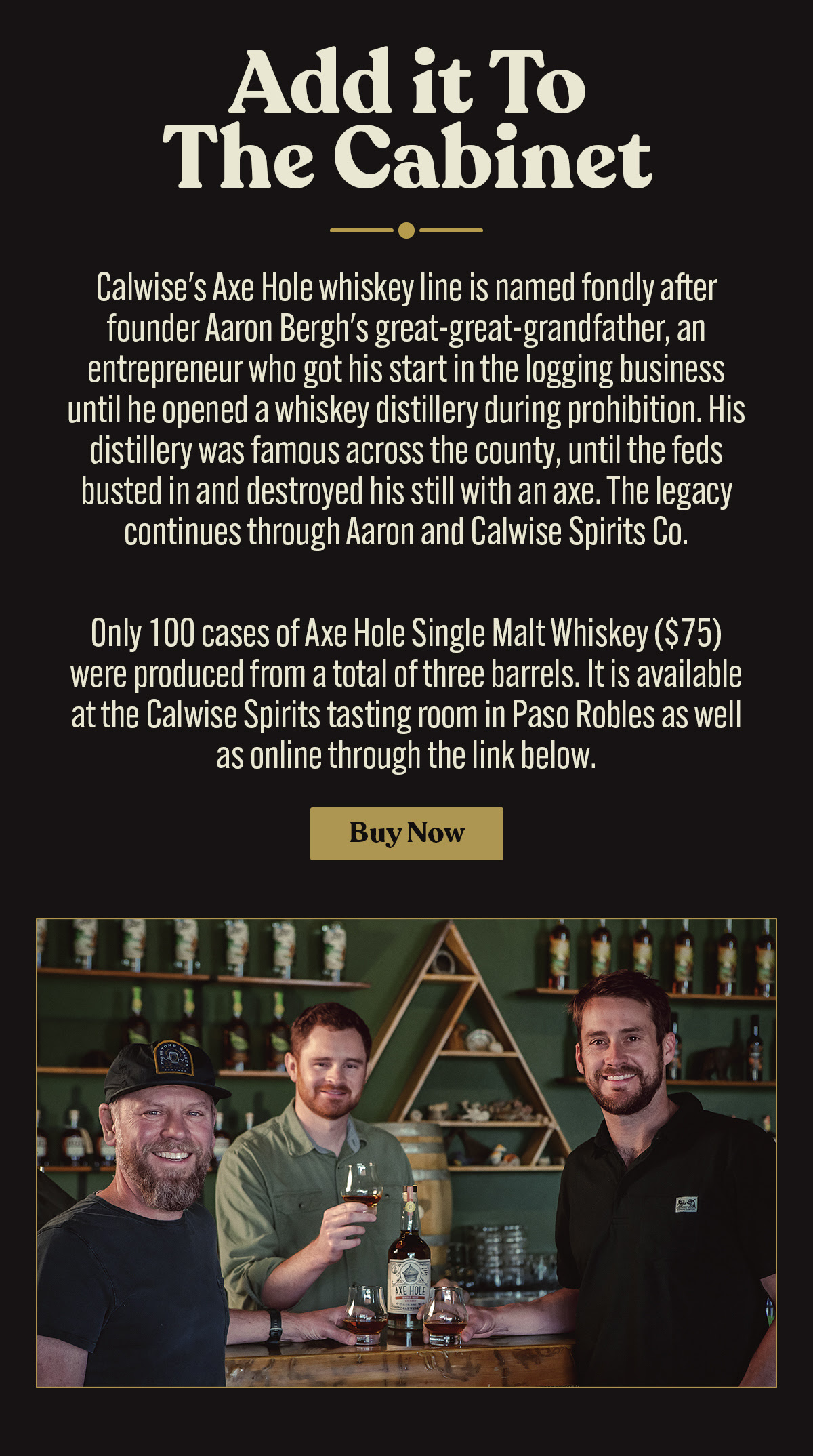 Subject: Discover the Axe Hole Single Malt Whiskey - A Unique Neighborhood Collaboration!  Image Description: The email features the Axe Hole Single Malt Whiskey collaboration between Firestone Walker and Calwise Spirits. At the top, a photo shows two individuals, likely Nick Firestone and Master Distiller Aaron Bergh, standing proudly in a distillery with the caption "Distilled & Bottled in Paso Robles, CA."  The text introduces the collaboration, explaining that the whiskey is crafted from an all-barley sour mash fermented by Firestone Walker and distilled by Bergh at Calwise Spirits. Nick Firestone is quoted, emphasizing the deepening of their artisanal roots and the extension of their barrel-aged tradition.  Below, images of the whiskey bottle, a glass of the whiskey, and the label detail are shown. Aaron Bergh’s quote describes the whiskey's flavor profile, likening it to a bourbon with vanilla and caramel notes from the charred American oak.  The email notes that only 100 cases were produced and are available for $75 at the Calwise Spirits tasting room and online. A "Buy Now" button at the bottom invites recipients to make a purchase. The final image shows Bergh and Firestone together, holding a bottle of the whiskey in a welcoming, friendly setting.