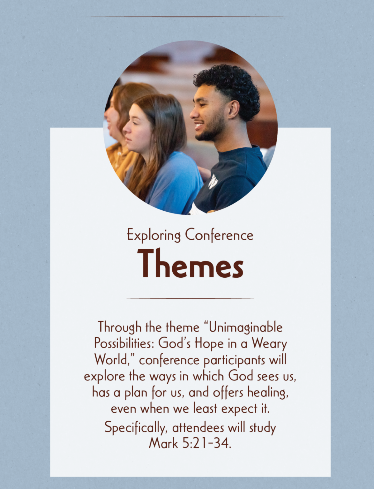 Exploring Conference Themes - Through the theme “Unimaginable Possibilities: God’s Hope in a Weary World,” conference participants will explore the ways in which God sees us, has a plan for us, and offers healing, even when we least expect it. Specifically, attendees will study Mark 5:21-34.