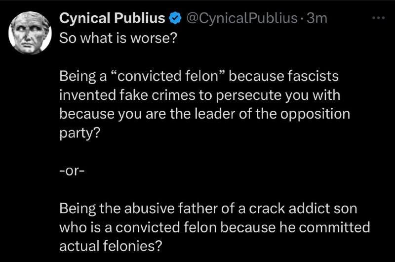 May be an image of 1 person and text that says 'Cynical Publius So what is worse? @CynicalPublius·3m Being a convicted felon because fascists invented fake crimes to persecute you with because you are the leader of the opposition party? -or- Being the abusive father of a crack addict son who is a convicted felon because he committed actual felonies?'