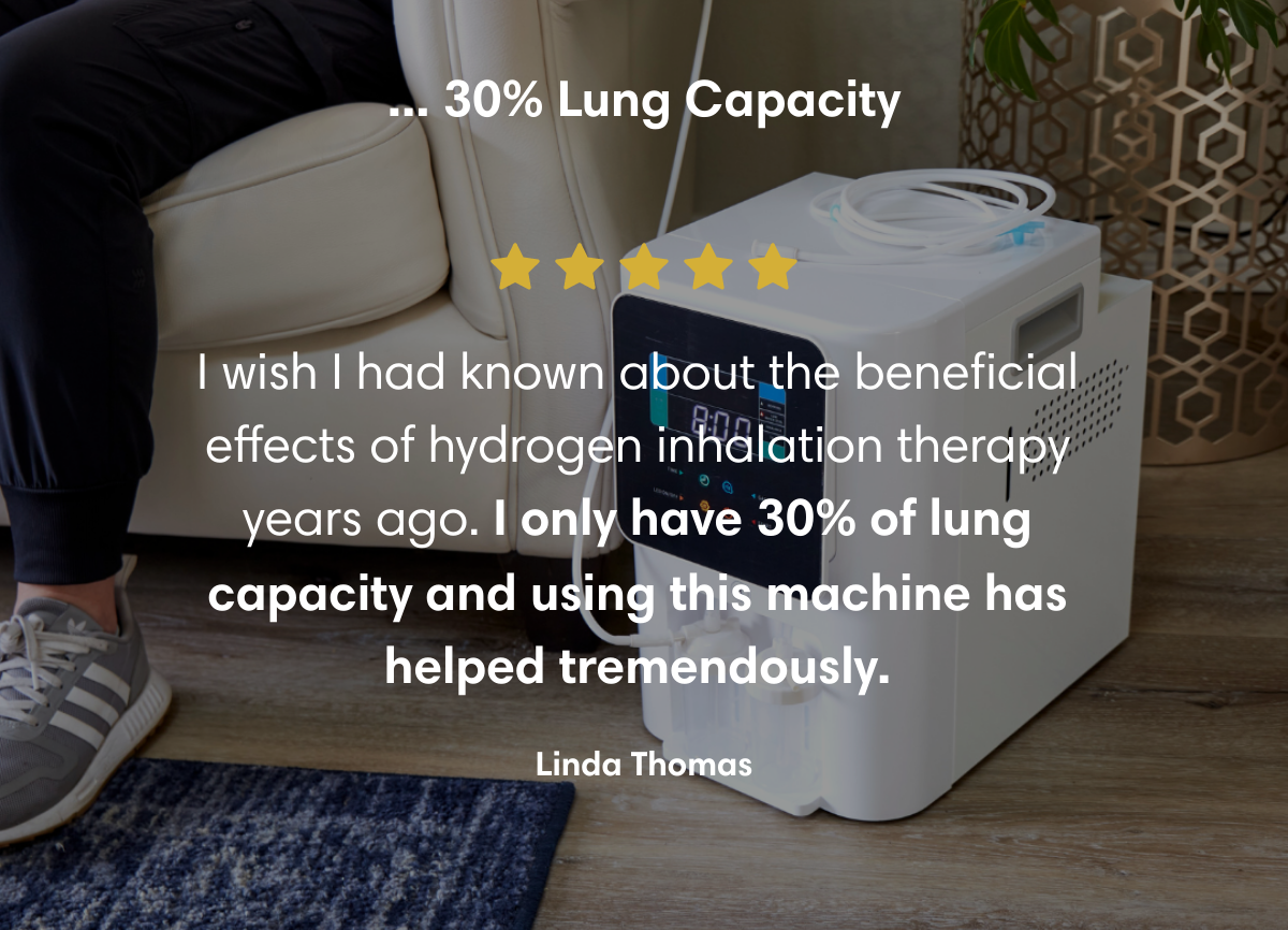 ... 30% Lung Capacity I wish I had known about the beneficial effects of hydrogen inhalation therapy years ago. I only have 30% of lung capacity and using this machine has helped tremendously.  Linda Thomas