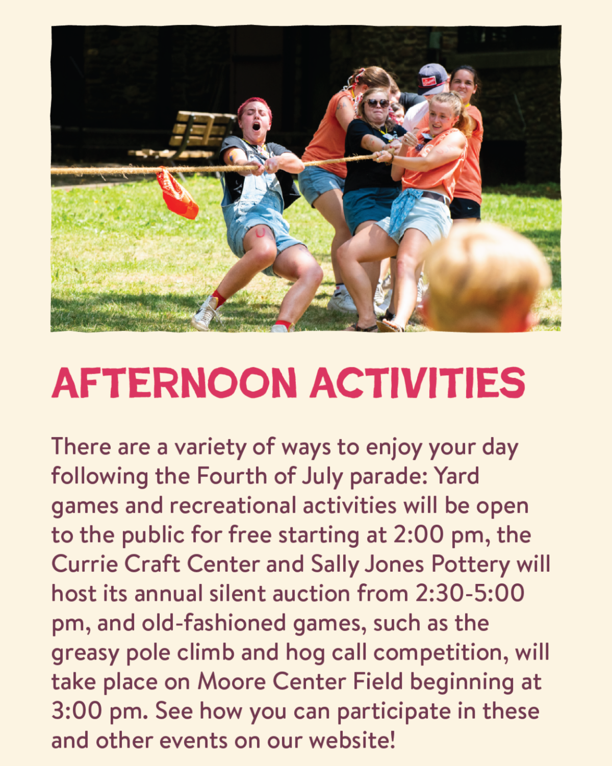 Afternoon Activities - There are a variety of ways to enjoy your day following the Fourth of July parade: Yard games and recreational activities will be open to the public for free starting at 2:00 pm, the Currie Craft Center and Sally Jones Pottery will host its annual silent auction from 2:30-5:00 pm, and old-fashioned games, such as the greasy pole climb and hog call competition, will take place on Moore Center Field beginning at 3:00 pm. See how you can participate in these and other events on our website!