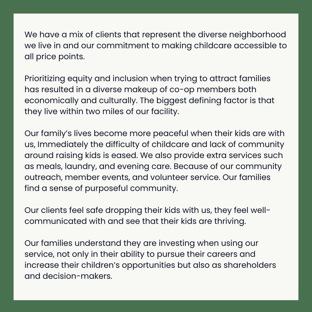 We have a mix of clients that represent the diverse neighborhood we live in and our commitment to making childcare accessible to all price points.   Prioritizing equity and inclusion when trying to attract families has resulted in a diverse makeup of co-op members both economically and culturally. The biggest defining factor is that they live within two miles of our facility.  Our family’s lives become more peaceful when their kids are with us, Immediately the difficulty of childcare and lack of community around raising kids is eased. We also provide extra services such as meals, laundry, and evening care. Because of our community outreach, member events, and volunteer service. Our families find a sense of purposeful community.   Our clients feel safe dropping their kids with us, they feel well-communicated with and see that their kids are thriving.  Our families understand they are investing when using our service, not only in their ability to pursue their careers and increase their children’s opportunities but also as shareholders and decision-makers.