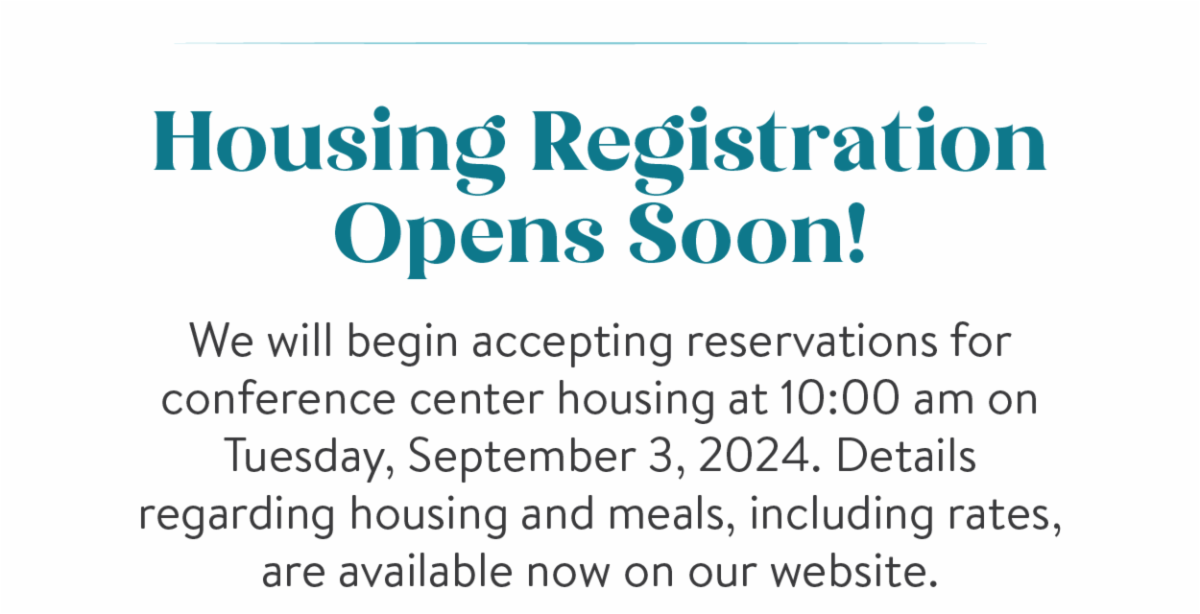 Housing Registration Opens Soon! - We will begin accepting reservations for conference center housing at 10:00 am on Tuesday, September 3, 2024. Details regarding housing and meals, including rates, are available now on our website.