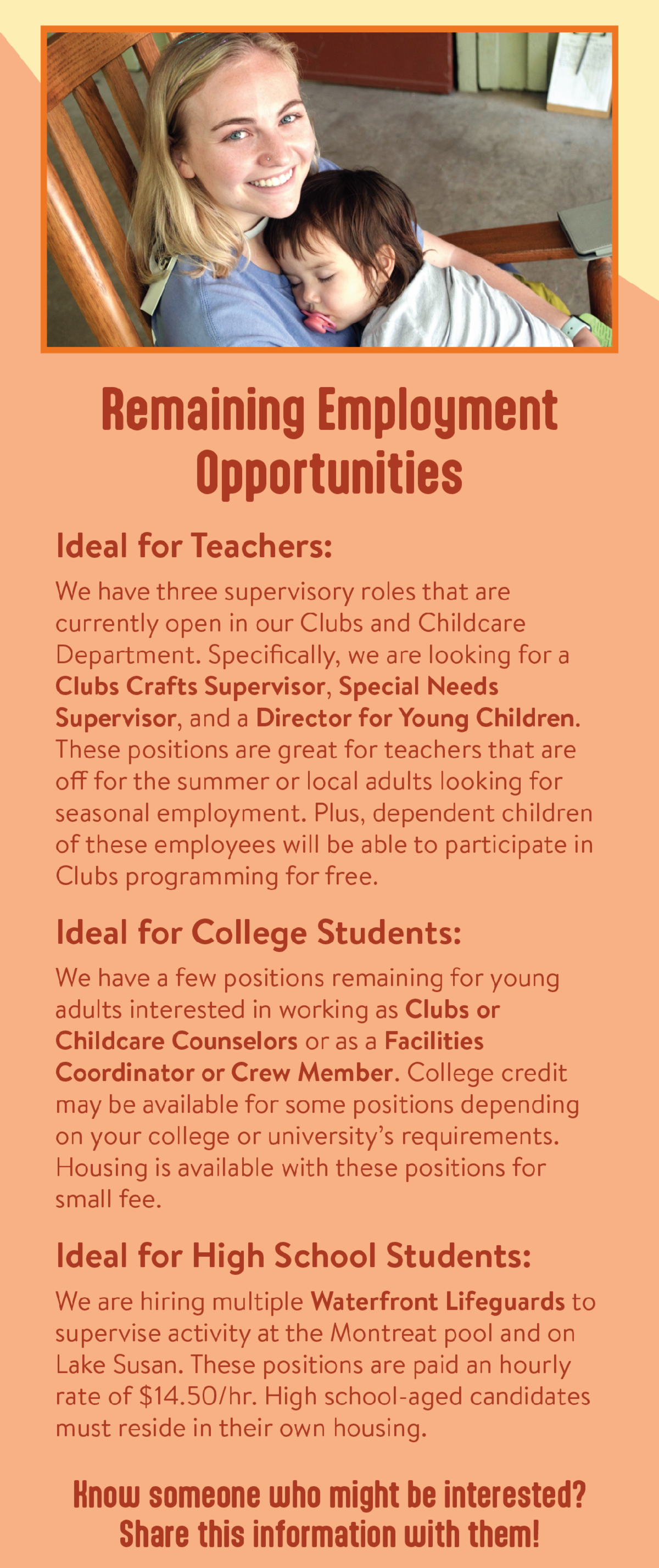 Remaining Employment Opportunities - Ideal for Teachers: We have three supervisory roles that are currently open in our Clubs and Childcare Department. Specifically, we are looking for a Clubs Crafts Supervisor, Special Needs Supervisor, and a Director for Young Children. These positions are great for teachers that are off for the summer or local adults looking for seasonal employment. Plus, dependent children of these employees will be able to participate in Clubs programming for free. Ideal for College Students: We have a few positions remaining for young adults interested in working as Clubs or Childcare Counselors or as a Facilities Coordinator or Crew Member. College credit may be available for some positions depending on your college or university’s requirements. Housing is available with these positions for small fee. Ideal for High School Students: We are hiring multiple Waterfront Lifeguards to supervise activity at the Montreat pool and on Lake Susan. These positions are paid an hourly rate of $14.50/hr. High school-aged candidates must reside in their own housing. Know someone who might be interested? Share this information with them!