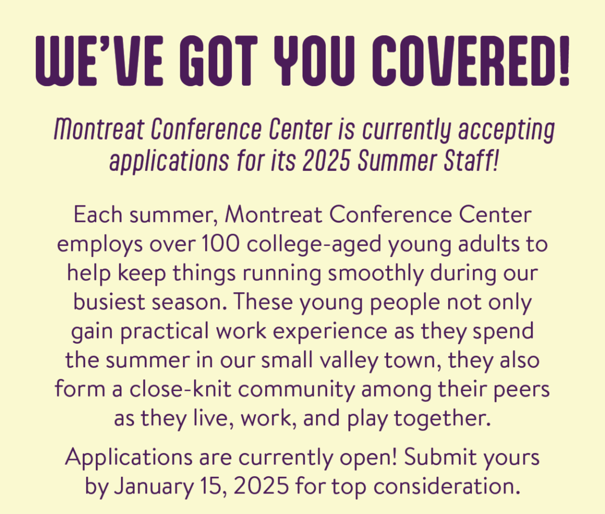 We've Got You Covered! Montreat Conference Center is currently accepting applications for its 2025 Summer Staff! - Each summer, Montreat Conference Center employs over 100 college-aged young adults to help keep things running smoothly during our busiest season. These young people not only gain practical work experience as they spend the summer in our small valley town, they also form a close-knit community among their peers as they live, work, and play together. Applications are currently open! Submit yours by January 15, 2025 for top consideration.