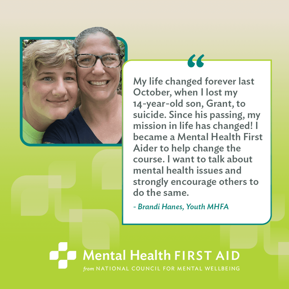 Inspiring stories from people who use MHFA. Quote: My life changed forever last October, when I lost my 14-year-old son, Grant, to suicide. Since his passing, my mission in life has changed! I became a Mental Health First Aider to help change the course. I want to talk about mental health issues and strongly encourage others to do the same.