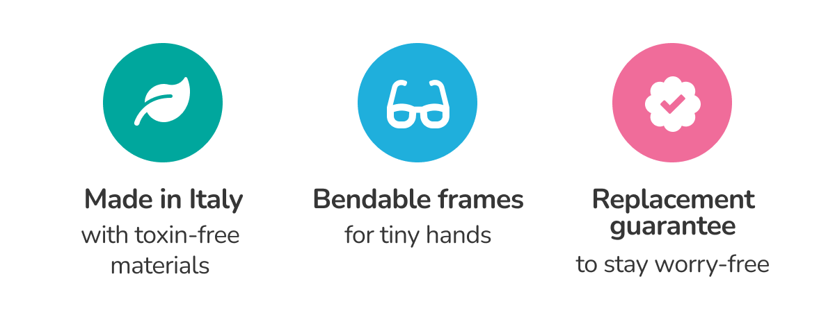 Made in Italy with toxin-free materials / Bendable frames for tiny hands / Replacement guarantee to stay worry-free Made in Italy with toxin-free materials / Bendable frames for tiny hands / Replacement guarantee to stay worry-free