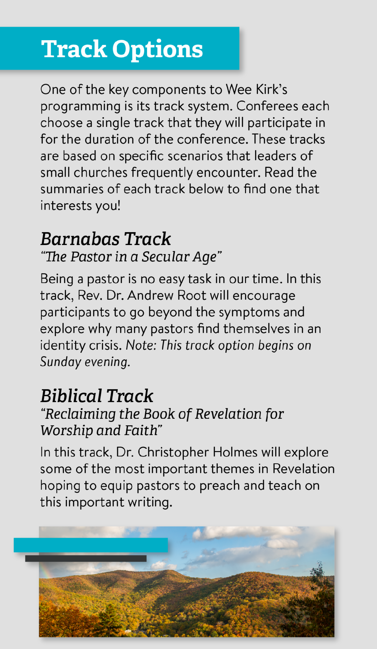 Track Options - One of the key components to Wee Kirk’s programming is its track system. Conferees each choose a single track that they will participate in for the duration of the conference. These tracks are based on specific scenarios that leaders of small churches frequently encounter. Read the summaries of each track below to find one that interests you! Barnabas Track “The Pastor in a Secular Age” Being a pastor is no easy task in our time. In this track, Rev. Dr. Andrew Root will encourage participants to go beyond the symptoms and explore why many pastors find themselves in an identity crisis. Note: This track option begins on Sunday evening. Biblical Track “Reclaiming the Book of Revelation for Worship and Faith” In this track, Dr. Christopher Holmes will explore some of the most important themes in Revelation hoping to equip pastors to preach and teach on this important writing.