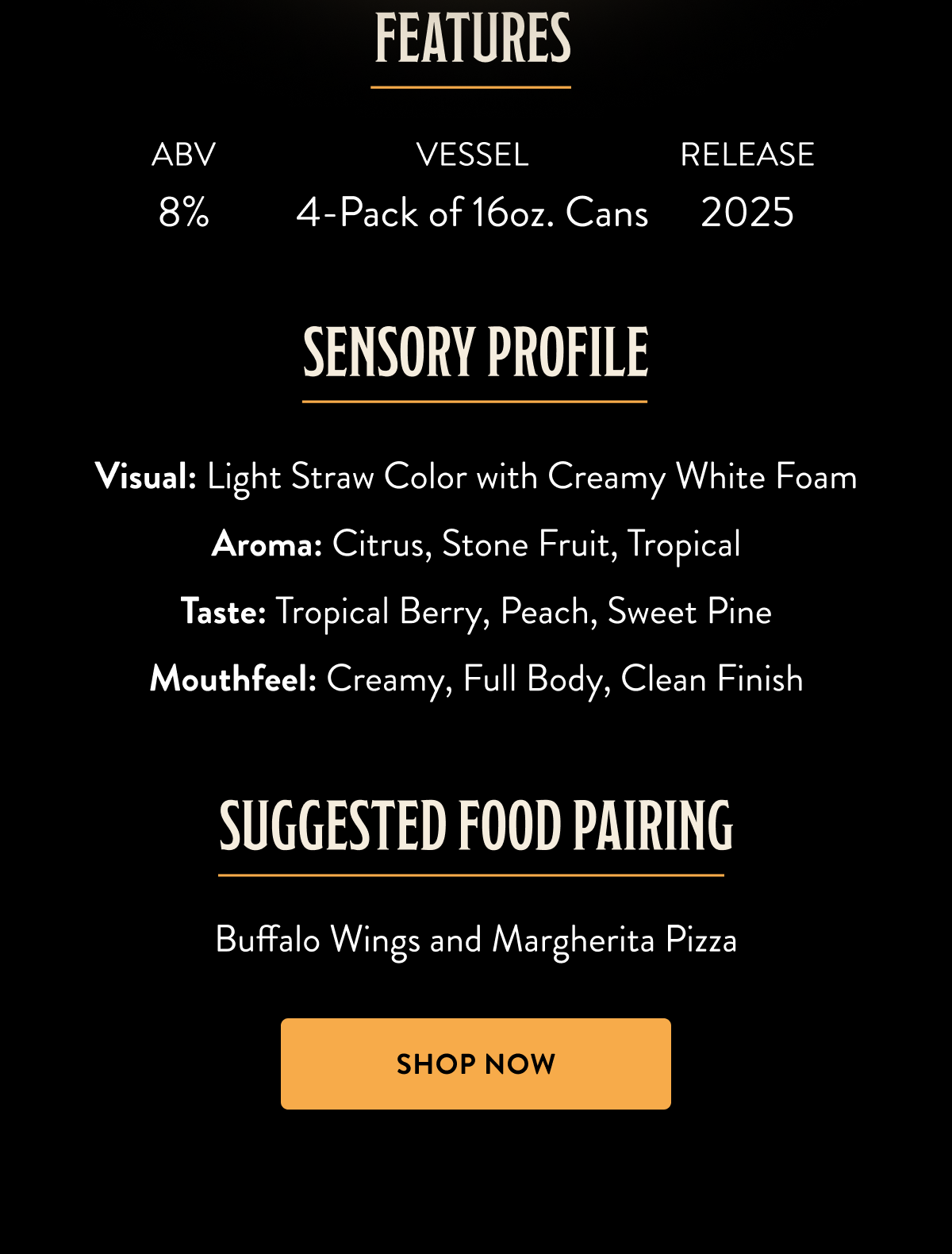 Sensory Profile:  Visual: Light Straw Color with Creamy White Foam Aroma: Citrus, Stone Fruit, Tropical Taste: Tropical Berry, Peach, Sweet Pine Mouthfeel: Creamy, Full Body, Clean Finish Suggested Food Pairing: Buffalo Wings and Margherita Pizza  4-Pack of 16oz. Cans