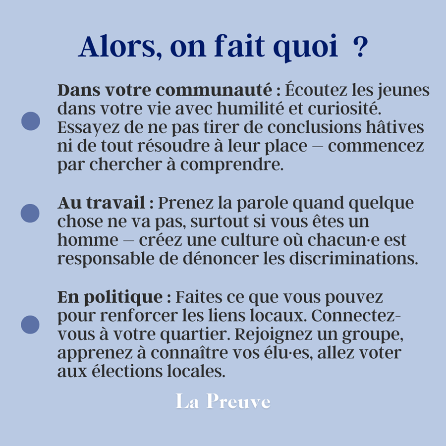 Alors, on fait quoi ? Dans votre communauté : Allez au parc, allez vous balader, passez du temps avec vos ami·es dans l’espace public – investissez ces lieux pour qu’ils deviennent les espaces vivants et inclusifs dont nous avons besoin. Au travail : Discutez avec vos collègues de leur expérience du design des espaces professionnels, de l’aménagement des bureaux aux toilettes. Identifiez des pistes d’amélioration et mobilisez-vous pour les faire avancer. En politique : Faites entendre votre voix sur l’avenir de votre ville : participez aux conseils municipaux et aux réunions de quartier, répondez à des enquêtes, votez 
les budgets participatifs.