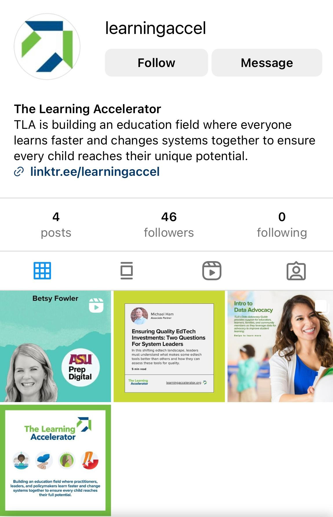 A screen grab of The Learning Accelerator's Instagram account page. On the left hand side, is the arrow logo and the account username "learningaccel." The bio states "TLA is building an education field where everyone learns faster and changes systems together to ensure every child reaches their unique potential." Under the bio is a link to TLA's linktree. There are three posts on the account (from left to right) promoting 1. A school profile podcast episode on ASU Prep digital, 2. a blog on Ed Tech Quality, 3. TLA's Digital Equity Guide, and 4. a post announcing TLA joining instagram.