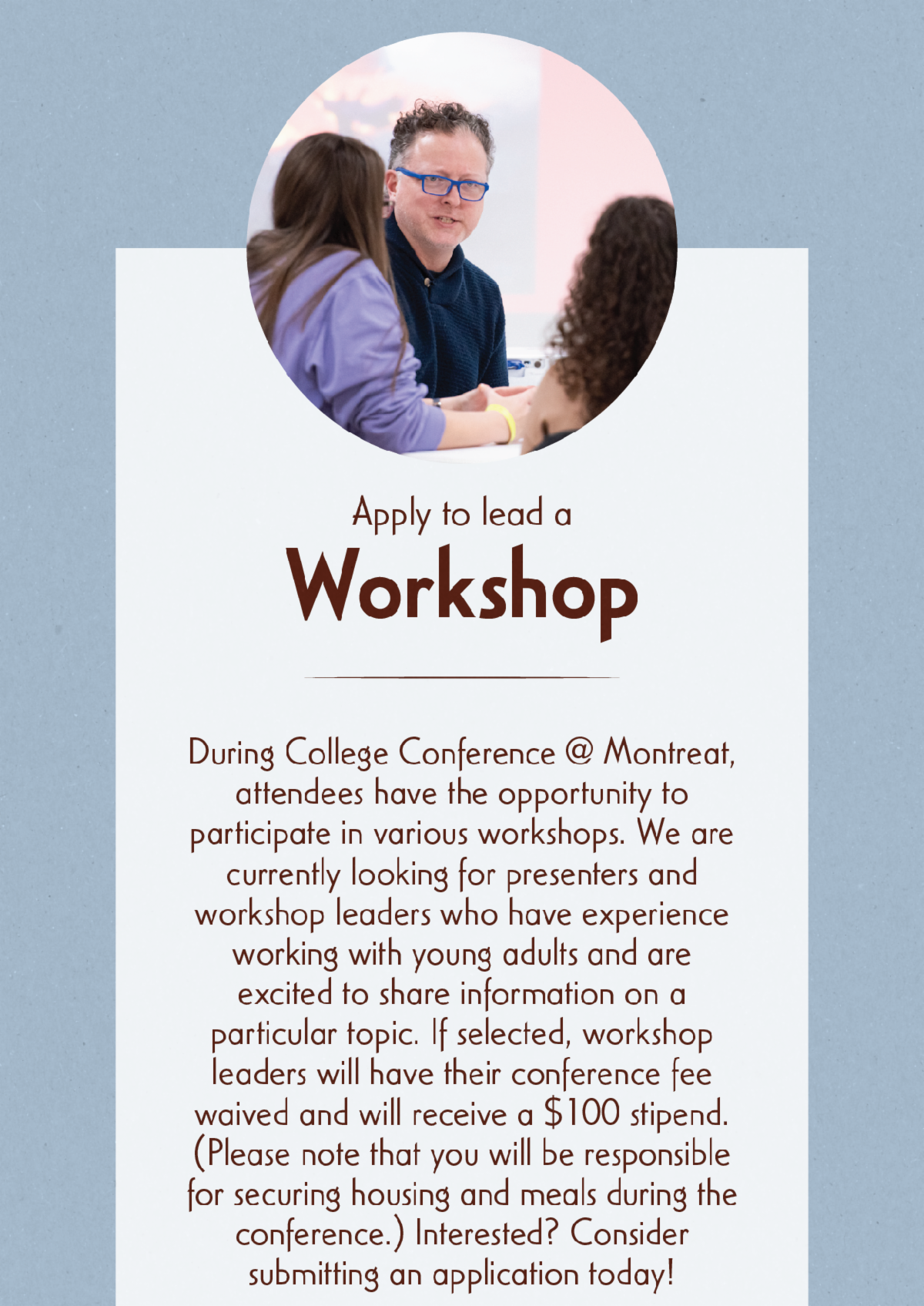 Apply to lead a Workshop - During College Conference @ Montreat, attendees have the opportunity to participate in various workshops. We are currently looking for presenters and workshop leaders who have experience working with young adults and are excited to share information on a particular topic. If selected, workshop leaders will have their conference fee waived and will receive a $100 stipend. (Please note that you will be responsible for securing housing and meals during the conference.) Interested? Consider submitting an application today!