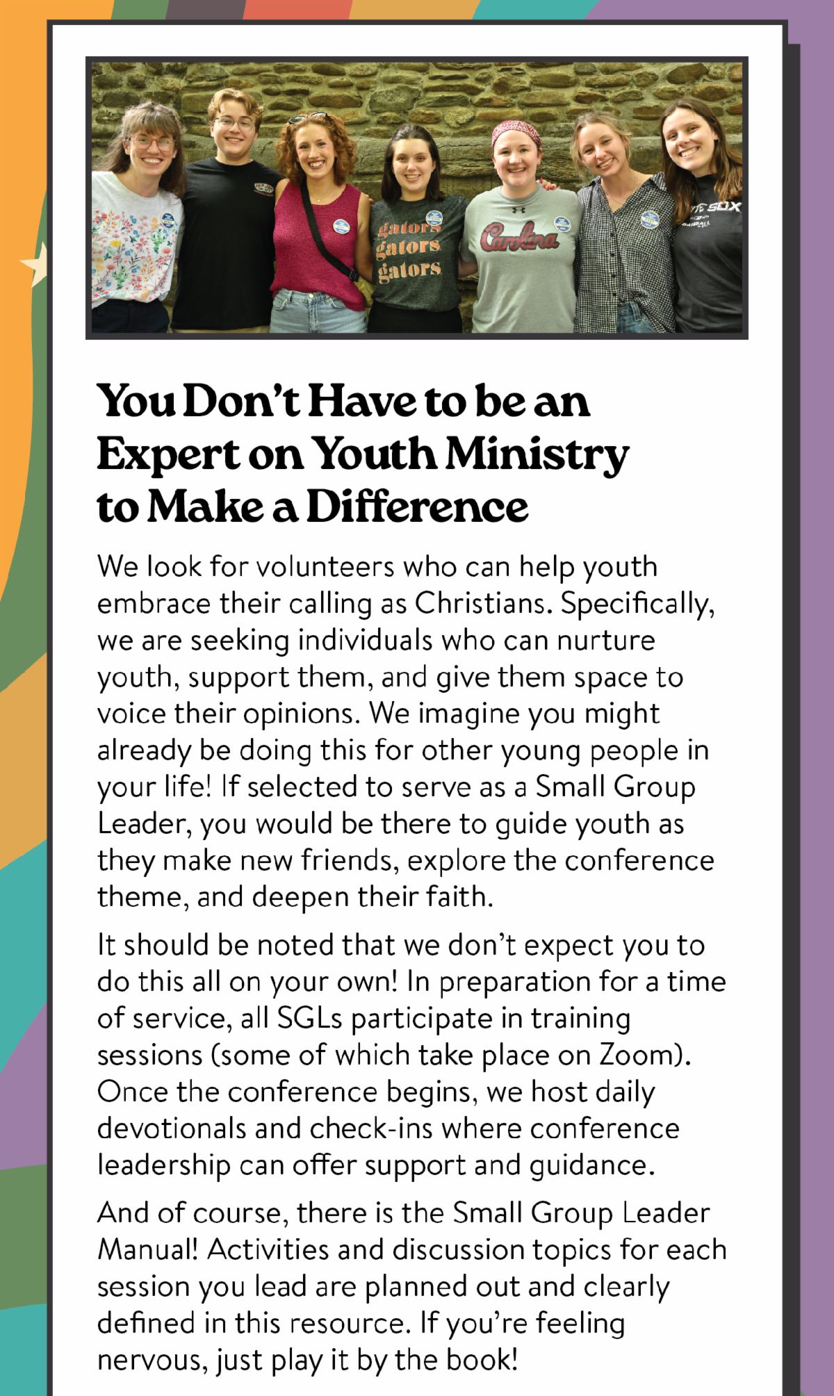 You Don't Have to be an Expert on Youth Ministry to Make a Difference. We look for volunteers who can help youth embrace their calling as Christians. Specifically, we are seeking individuals who can nurture youth, support them, and give them space to voice their opinions. We imagine you might already be doing this for other young people in your life! If selected to serve as a Small Group Leader, you would be there to guide youth as they make new friends, explore the conference theme, and deepen their faith. It should be noted that we don’t expect you to do this all on your own! In preparation for a time of service, all SGLs participate in training sessions (some of which take place on Zoom). Once the conference begins, we host daily devotionals and check-ins where conference leadership can offer support and guidance. And of course, there is the Small Group Leader Manual! Activities and discussion topics for each session you lead are planned out and clearly defined in this resource. If you’re feeling nervous, just play it by the book!