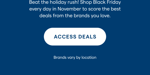 Beat the holiday rush! Shop Black Friday every day in November to score the best deals from the brands you love. ACCESS DEALS