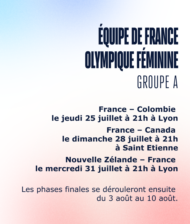 Equipe de France Olympique Féminine Groupe A France – Colombie le jeudi 25 juillet à 21h à Lyon France – Canada le dimanche 28 juillet à 21h à Saint Etienne Nouvelle Zélande – France le mercredi 31 juillet à 21h à Lyon Les phases finales se dérouleront ensuite du 3 août au 10 août.