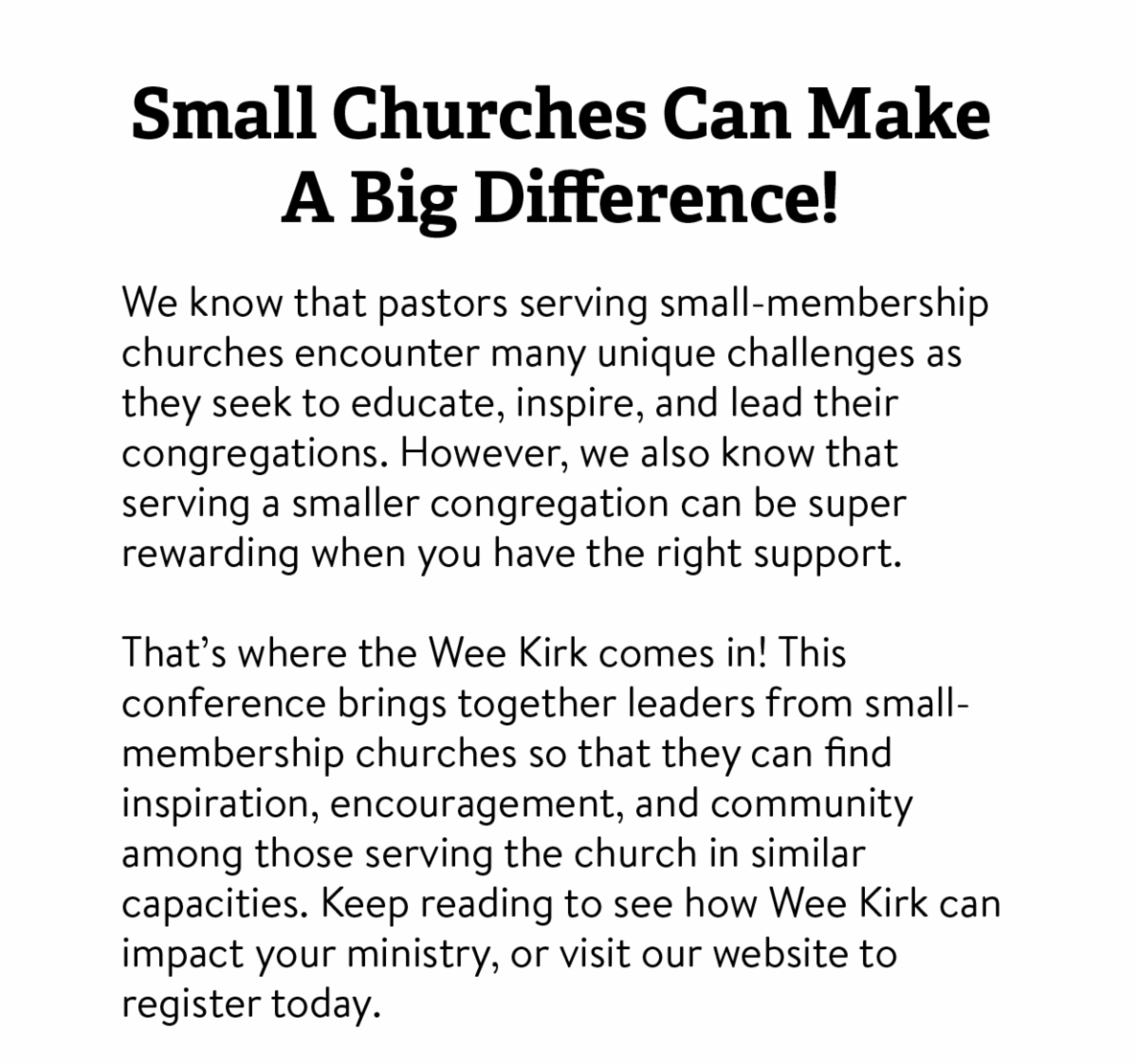 Small Churches Can Make a Big Difference! We know that pastors serving small-membership churches encounter many unique challenges as they seek to educate， inspire， and lead their congregations. However， we also know that serving a smaller congregation can be super rewarding when you have the right support.  That’s where the Wee Kirk comes in! This conference brings together leaders from small- membership churches so that they can find inspiration， encouragement， and community among those serving the church in similar capacities. Keep reading to see how Wee Kirk can impact your ministry， or visit our website to register today. 