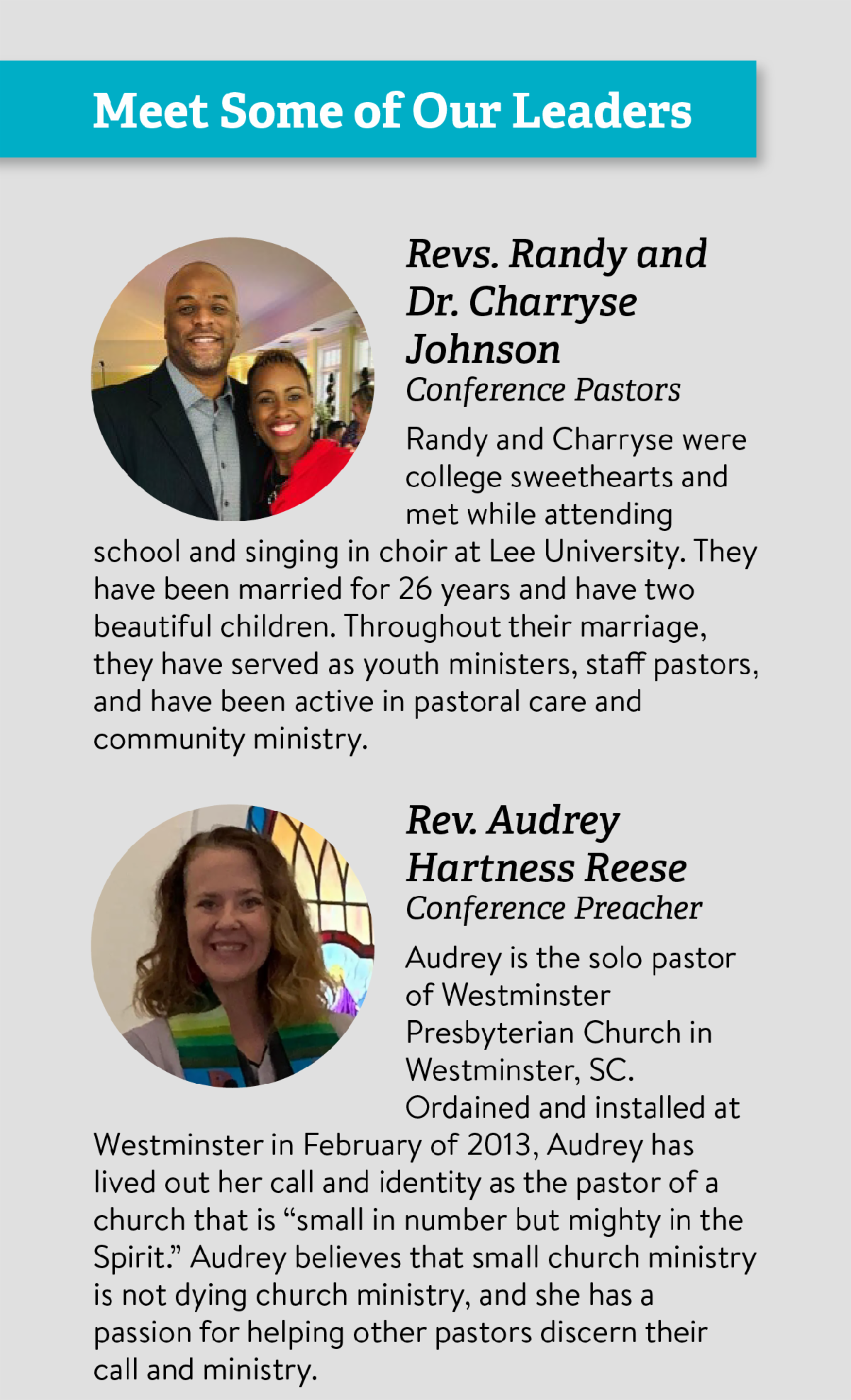 Meet Some of Our Leaders: Revs. Randy and Dr. Charryse Johnson, Conference Pastors - Randy and Charryse were college sweethearts and met while attending school and singing in choir at Lee University. They have been married for 26 years and have two beautiful children. Throughout their marriage, they have served as youth ministers, staff pastors, and have been active in pastoral care and community ministry.  Rev. Audrey Hartness Reese, Conference Preacher - Audrey is the solo pastor of Westminster Presbyterian Church in Westminster, SC. Ordained and installed at Westminster in February of 2013, Audrey has lived out her call and identity as the pastor of a church that is “small in number but mighty in the Spirit.” Audrey believes that small church ministry is not dying church ministry, and she has a passion for helping other pastors discern their call and ministry. Rev. Dr. Herb Codington, Mission Track Co-Leader - Herb was born and raised on the mission field (Korea), as was his wife Suzan (Brazil). They have five children, one of whom is a missionary in Albania. Herb pastors one small congregation and serves two New Worshiping Communities. He also serves with a small mission agency who does work in Haiti and the Dominican Republic. Dr. Wen Reagan, Music & Worship Leader - Wen is the director of music and worship at Blacknall Memorial Presbyterian Church in Durham, NC, where he helps shepherd the worship life of the congregation. He also helps teach and equip future worship leaders and pastors as a consulting professor of worship at Duke Divinity School and previously as a professor of worship and the associate director for the Center for Worship and the Arts at Samford University. Rev. Dr. Andrew Root, Barnabas Track Leader - Andrew (Andy) Root, PhD is the Carrie Olson Baalson Professor of Youth and Family Ministry at Luther Seminary. He is the author of the four volume Ministry in a Secular Age series and The End of Youth Ministry? Andy brings together theology and storytelling to explore how ministry leads us to encounter divine action.