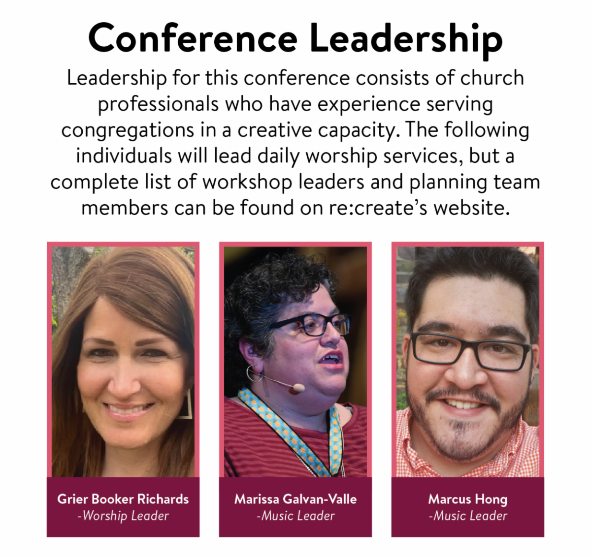 Conference Leadership - Leadership for this conference consists of church professionals who have experience serving congregations in a creative capacity. The following individuals will lead daily worship services, but a complete list of workshop leaders and planning team members can be found on re:create’s website. Grier Booker Richards - Worship Leader, Marissa Galvan-Valle - Music Leader, Marcus Hong - Music Leader.
