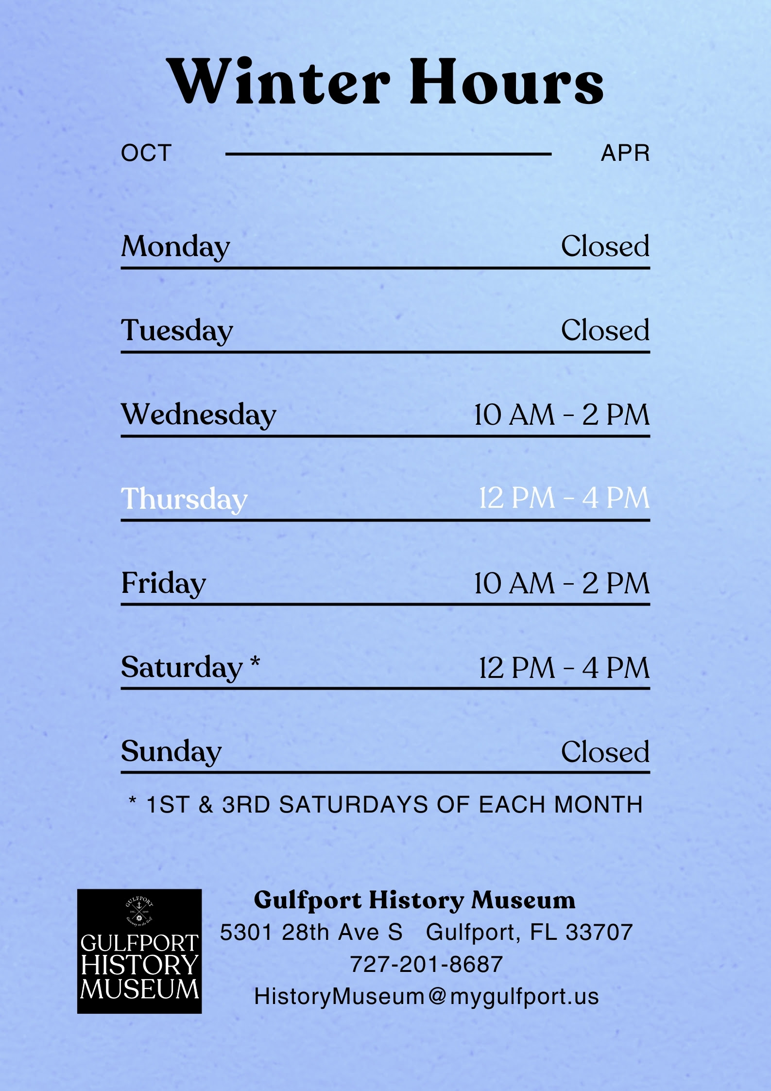 A graphic with a blue gradient background which reads: Winter Hours Oct - Apr Monday Closed Tuesday Closed Wednesday 10 AM - 2 PM Thursday 12 PM - 4 PM Friday 10 AM - 2 PM Saturday* 12 PM - 4 PM Sunday Closed * 1st and 3rd Saturdays of each month Gulfport History Museum 5301 28th Ave S Gulfport FL 33707 727-201-8687