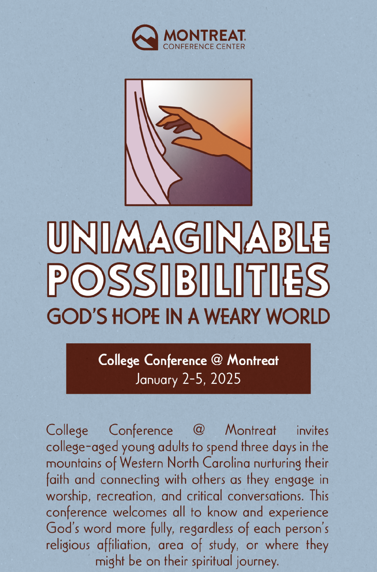 Unimaginable Possibilities: God's Hope in a Weary World - College Conference @ Montreat invites college-aged young adults to spend three days in the mountains of Western North Carolina nurturing their faith and connecting with others as they engage in worship, recreation, and critical conversations. This conference welcomes all to know and experience God’s word more fully, regardless of each person’s religious affiliation, area of study, or where they might be on their spiritual journey.