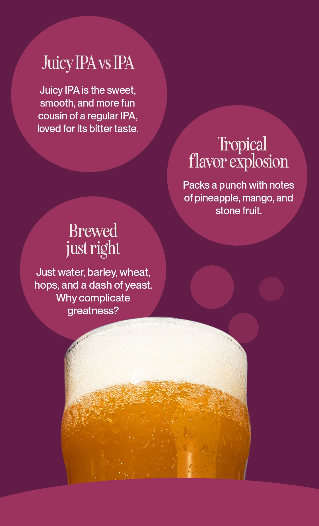 1. Juicy IPA vs IPA: Juicy IPA is the sweet, smooth, and more fun cousin of a regular IPA, loved for it's bitter taste. 2. Tropical flavor explosion: Packs a punch with notes of pineapple, mango, and stone fruit. 3. Brewed just right: Just water, barley, wheat, hop, and a dash of yeast. Why complicate greatness. 