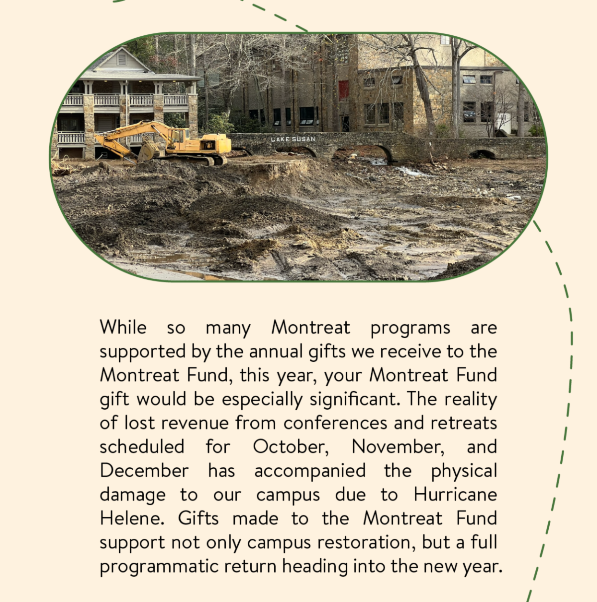 While so many Montreat programs are supported by the annual gifts we receive to the Montreat Fund, this year, your Montreat Fund gift would be especially significant. The reality of lost revenue from conferences and retreats scheduled for October, November, and December has accompanied the physical damage to our campus due to Hurricane Helene. Gifts made to the Montreat Fund support not only campus restoration, but a full programmatic return heading into the new year.