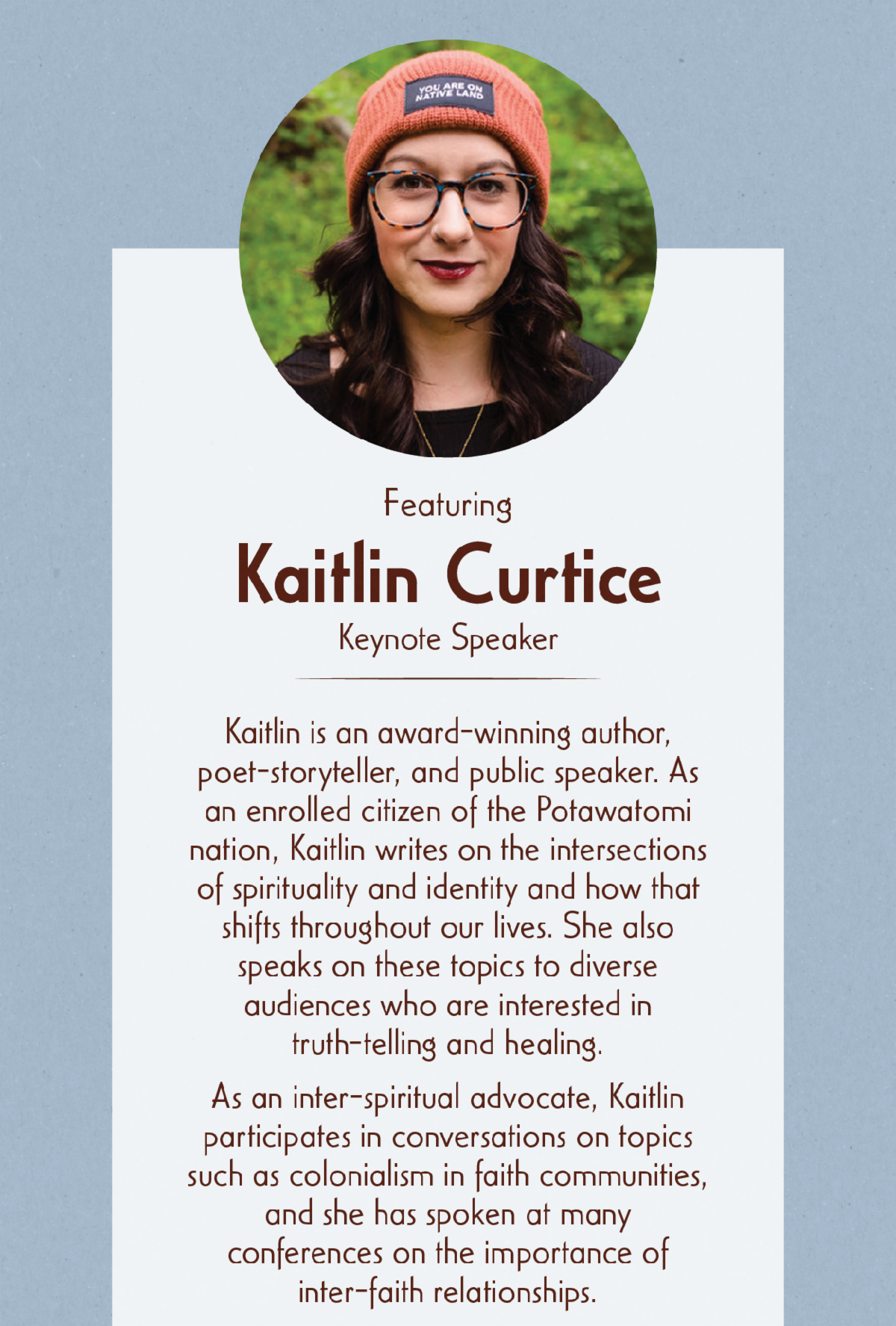 Featuring Kaitlin Curtice, Keynote Speaker - Kaitlin is an award-winning author, poet-storyteller, and public speaker. As an enrolled citizen of the Potawatomi nation, Kaitlin writes on the intersections of spirituality and identity and how that shifts throughout our lives. She also speaks on these topics to diverse audiences who are interested in truth-telling and healing. As an inter-spiritual advocate, Kaitlin participates in conversations on topics such as colonialism in faith communities, and she has spoken at many conferences on the importance of inter-faith relationships.