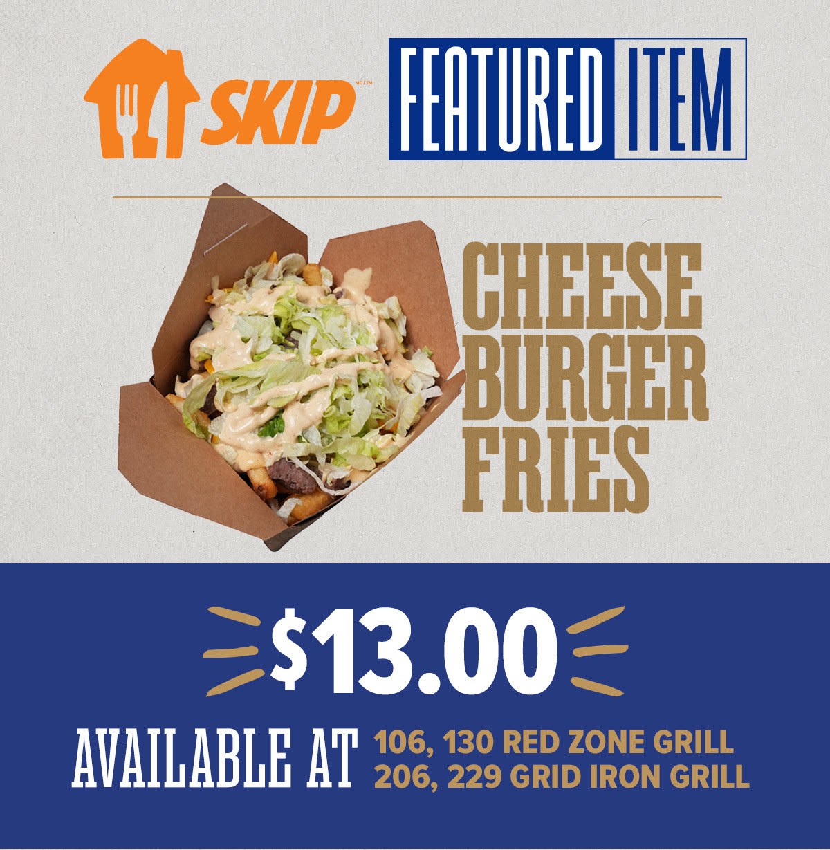 SKIP FEATURE ITEM OF THE GAME - Cheeseburger Fries $13. Available at Red Zone Grill and Grid Iron Grill concessions stands