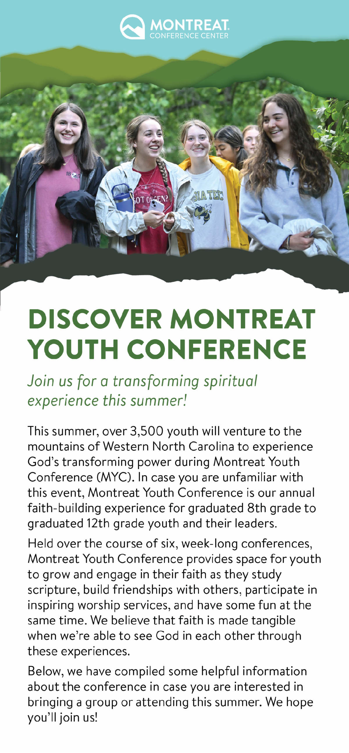 Discover Montreat Youth Conference: Join us for a transforming spiritual experience this summer! - This summer, over 3,500 youth will venture to the mountains of Western North Carolina to experience God’s transforming power during Montreat Youth Conference (MYC). In case you are unfamiliar with this event, Montreat Youth Conference is our annual faith-building experience for graduated 8th grade to graduated 12th grade youth and their leaders. Held over the course of six, week-long conferences, Montreat Youth Conference provides space for youth to grow and engage in their faith as they study scripture, build friendships with others, participate in inspiring worship services, and have some fun at the same time. We believe that faith is made tangible when we’re able to see God in each other through these experiences. Below, we have compiled some helpful information about the conference in case you are interested in bringing a group or attending this summer. We hope you’ll join us!