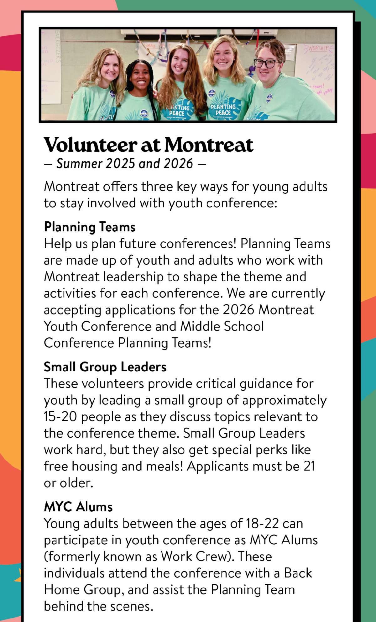 Volunteer at Montreat - Summer 2025 and 2026: Montreat offers three key ways for young adults to stay involved with youth conference: Planning Teams Help us plan future conferences! Planning Teams are made up of youth and adults who work with Montreat leadership to shape the theme and activities for each conference. We are currently accepting applications for the 2026 Montreat Youth Conference and Middle School Conference Planning Teams! Small Group Leaders These volunteers provide critical guidance for youth by leading a small group of approximately 15-20 people as they discuss topics relevant to the conference theme. Small Group Leaders work hard, but they also get special perks like free housing and meals! Applicants must be 21 or older. MYC Alums Young adults between the ages of 18-22 can participate in youth conference as MYC Alums (formerly known as Work Crew). These individuals attend the conference with a Back Home Group, and assist the Planning Team behind the scenes.