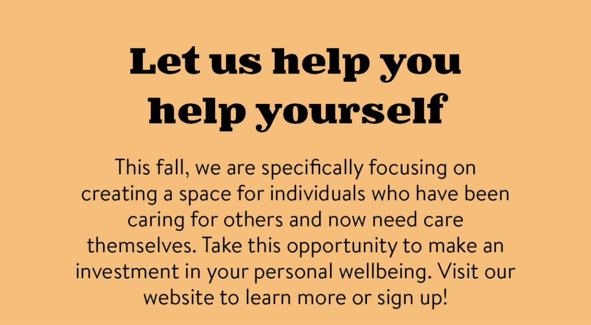 Let us help you help yourself. This fall， we are specifically focusing on creating a space for individuals who have been caring for others and now need care themselves. Take this opportunity to make an investment in your personal wellbeing. Visit our website to learn more or sign up!