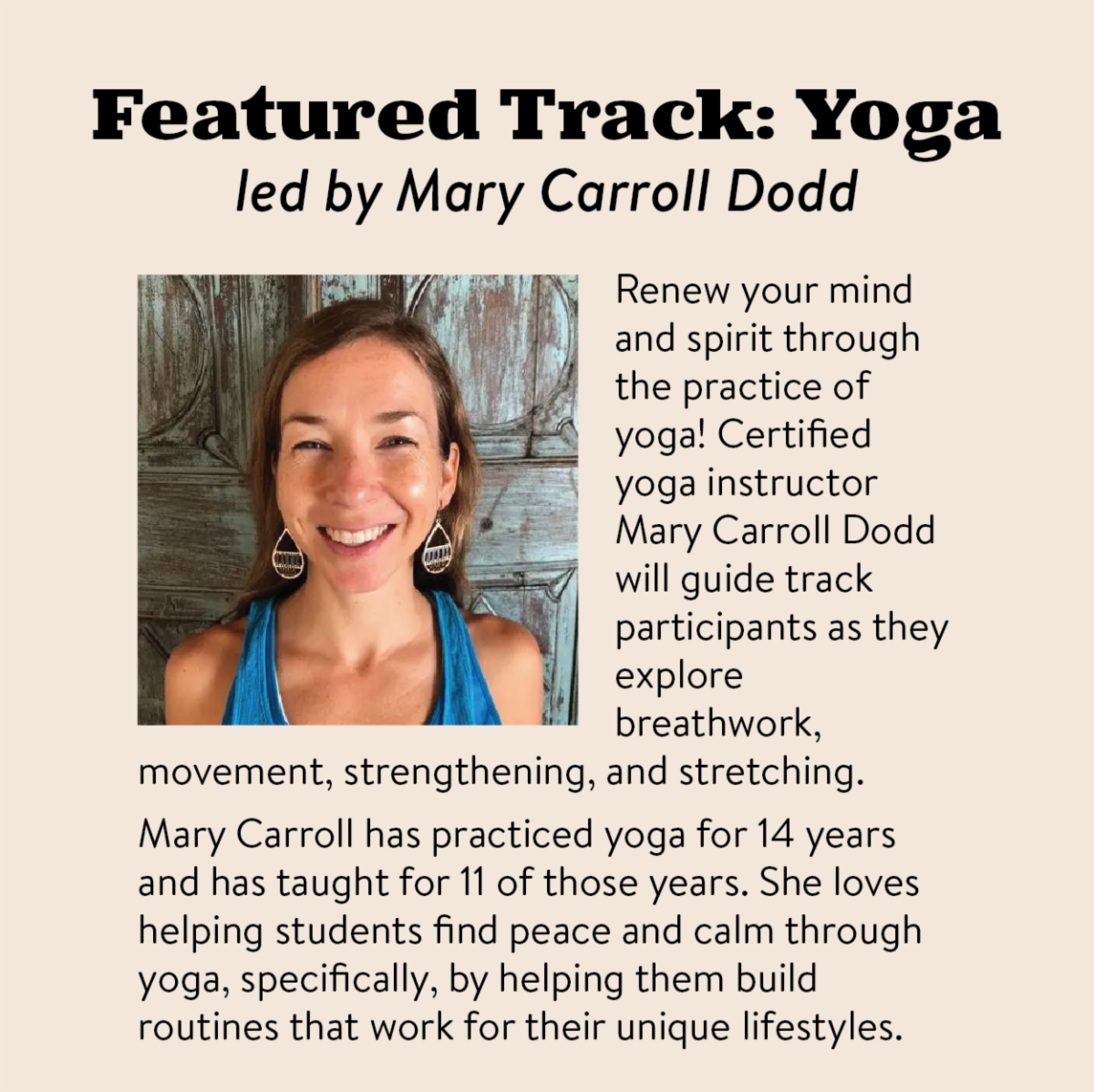 Featured Track：	Yoga led by Mary Carroll Dodd. Renew your mind and spirit through the practice of yoga! Certified yoga instructor Mary Carroll Dodd will guide track participants as they explore breathwork，︀movement，︀strengthening，︀and stretching. Mary Carroll has practiced yoga for 14 years and has taught for 11 of those years. She loves helping students find peace and calm through yoga，︀specifically，︀by helping them build routines that work for their unique lifestyles.