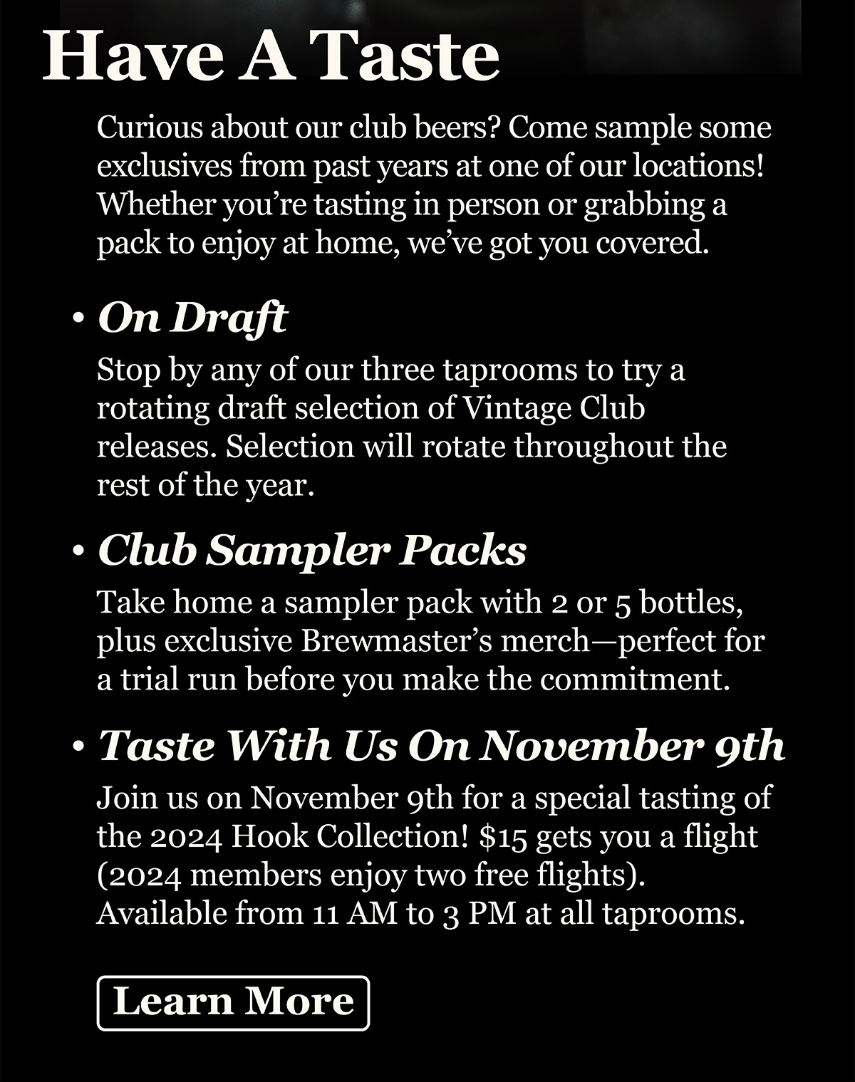 Curious about our club beers? Come sample some exclusives from past years at one of our locations! Whether you’re tasting in person or grabbing a pack to enjoy at home, we’ve got you covered. On Draft: Stop by any of our three taprooms to try a rotating draft selection of Vintage Club releases. Selection will rotate throughout the rest of the year. Club Sampler Packs: Take home a sampler pack with 2 or 5 bottles, plus exclusive Brewmaster’s merch—perfect for a trial run before you make the commitment. Taste with us on November 9th: Join us on November 9th for a special tasting of the 2024 Hook Collection! $15 gets you a flight (2024 members enjoy two free flights). Available from 11 AM to 3 PM at all taprooms.