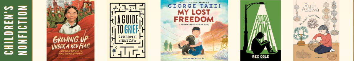 Children's Nonfiction Finalists: Growing Up Under a Red Flag: A Memoir of Surviving the Chinese Cultural Revolution  by Ying Chang Compestine and Xinmei Liu (Rocky Pond Books)  A Guide to Grief by Cole Imperi and Bianca Jagoe (Kids Can Press)  My Lost Freedom: A Japanese American World War II Story   by George Takei and Michelle Lee (Crown Books for Young Readers)  Road Home by Rex Ogle (Norton Young Readers)  Ruth Asawa: An Artist Takes Shape by Sam Nakahira (Getty Publications)