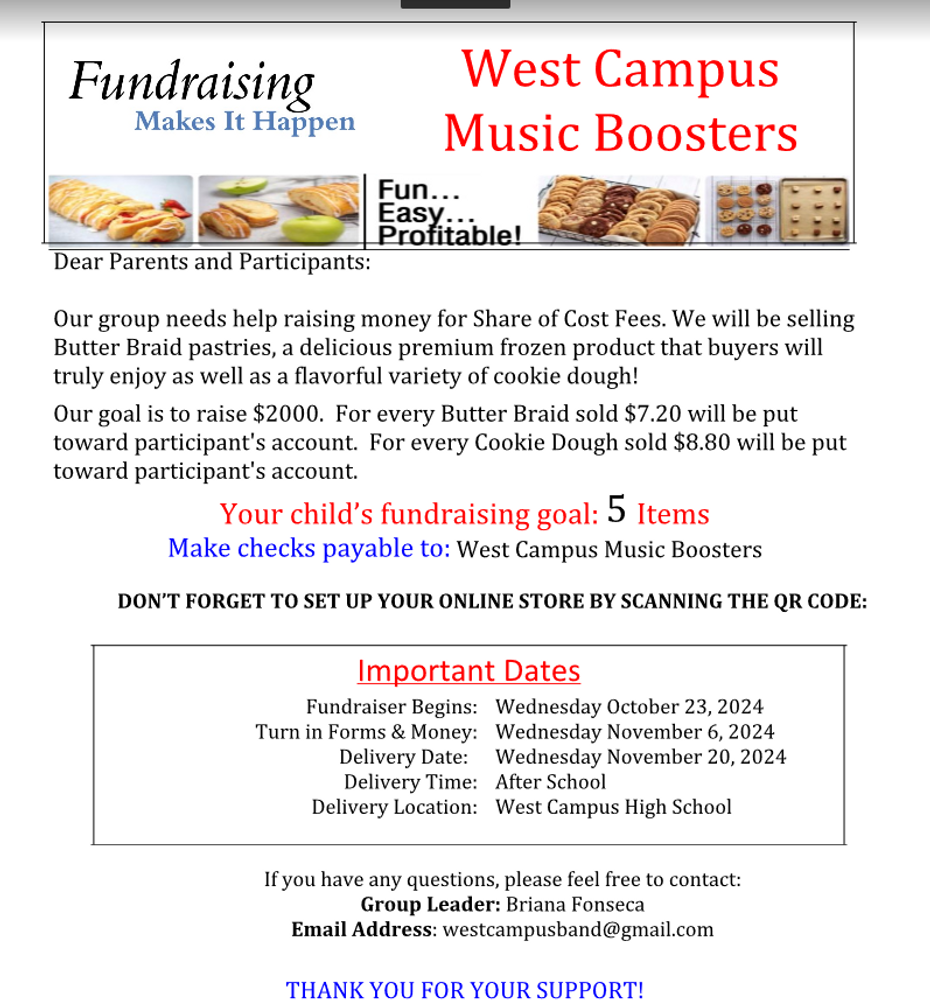  Dear Parents and Participants: Our group needs help raising money for Share of Cost Fees. We will be selling Butter Braid pastries, a delicious premium frozen product that buyers will truly enjoy as well as a flavorful variety of cookie dough! Our goal is to raise $2000. For every Butter Braid sold $7.20 will be put toward participant's account. For every Cookie Dough sold $8.80 will be put toward participant's account. Your child’s fundraising goal: 5 Items Make checks payable to: West Campus Music Boosters DON’T FORGET TO SET UP YOUR ONLINE STORE BY SCANNING THE QR CODE: Important Dates Fundraiser Begins: Wednesday October 23, 2024 Turn in Forms & Money: Wednesday November 6, 2024 Delivery Date: Wednesday November 20, 2024 Delivery Time: After School Delivery Location: West Campus High School