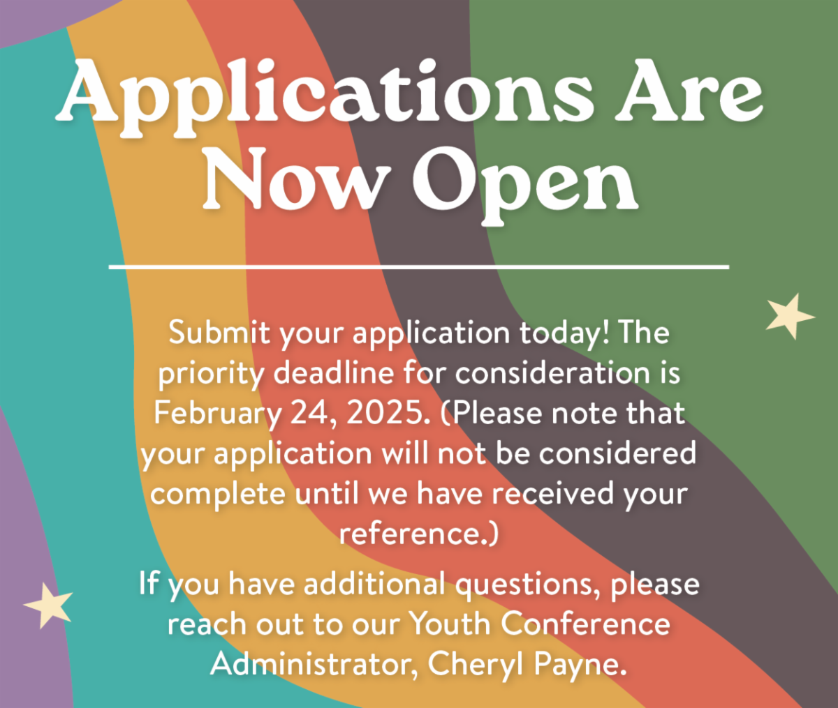 Applications Are Now Open! Submit your application today! The priority deadline for consideration is February 24, 2025. (Please note that your application will not be considered complete until we have received your reference.) If you have additional questions, please reach out to our Youth Conference Administrator, Cheryl Payne.