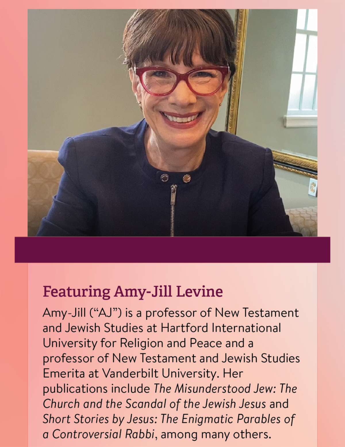 Featuring Amy-Jill Levine: Amy-Jill (“AJ”) is a professor of New Testament and Jewish Studies at Hartford International University for Religion and Peace and a professor of New Testament and Jewish Studies Emerita at Vanderbilt University. Her publications include The Misunderstood Jew: The Church and the Scandal of the Jewish Jesus and Short Stories by Jesus: The Enigmatic Parables of a Controversial Rabbi, among many others.