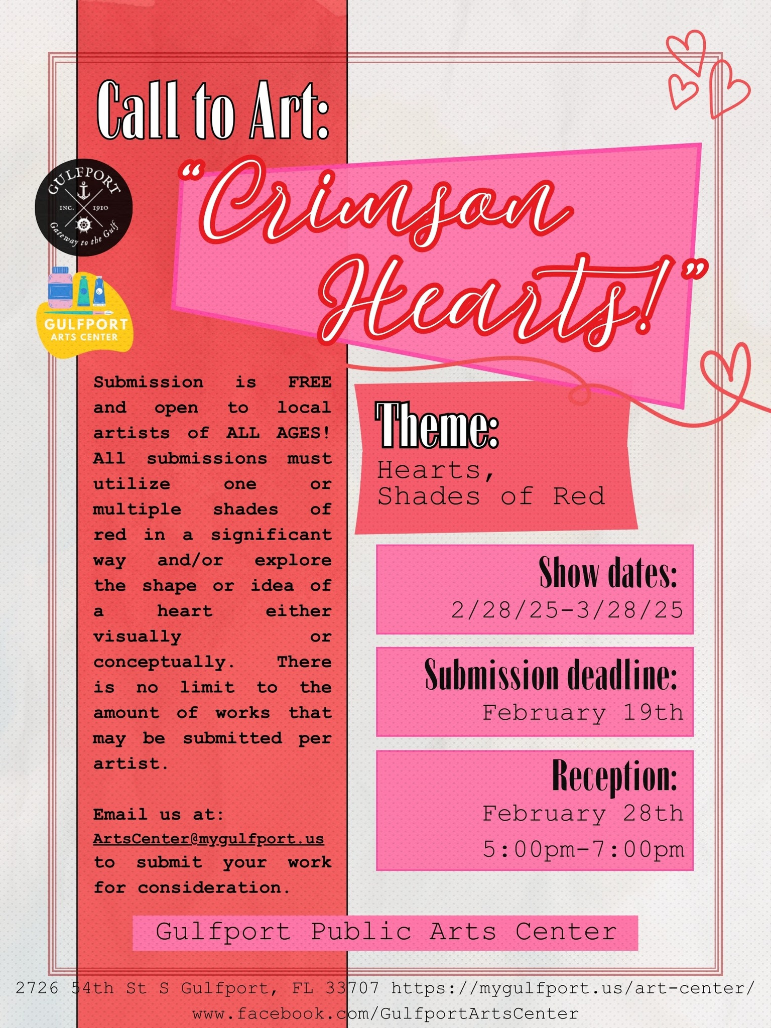 Call to Art: “Crimson Hearts!” Theme: Hearts, Shades of Red Show dates: 2/28/25-3/28/25 Submission deadline: February 19th Reception: February 28th 5:00pm-7:00pm Submission is FREE and open to local artists of ALL AGES! All submissions must utilize one or multiple shades of red in a significant way and/or explore the shape or idea of a heart either visually or conceptually. There is no limit to the amount of works that may be submitted per artist. Email us at: ArtsCenter@mygulfport.us to submit your work for consideration. Gulfport Public Arts Center 2726 54th St S Gulfport, FL 33707 https://mygulfport.us/art-center/ www.facebook.com/GulfportArtsCenter