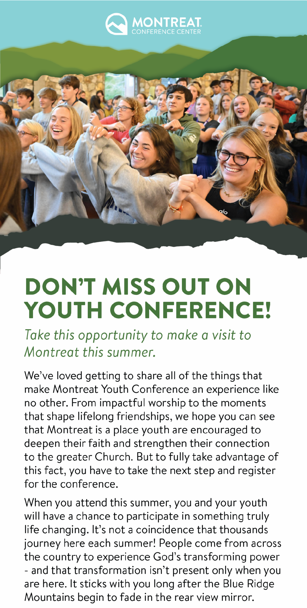Don’t Miss Out on Youth Conference! Take this opportunity to make a visit to Montreat this summer. - We’ve loved getting to share all of the things that make Montreat Youth Conference an experience like no other. From impactful worship to the moments that shape lifelong friendships, we hope you can see that Montreat is a place youth are encouraged to deepen their faith and strengthen their connection to the greater Church. But to fully take advantage of this fact, you have to take the next step and register for the conference. When you attend this summer, you and your youth will have a chance to participate in something truly life changing. It’s not a coincidence that thousands journey here each summer! People come from across the country to experience God’s transforming power - and that transformation isn’t present only when you are here. It sticks with you long after the Blue Ridge Mountains begin to fade in the rear view mirror.