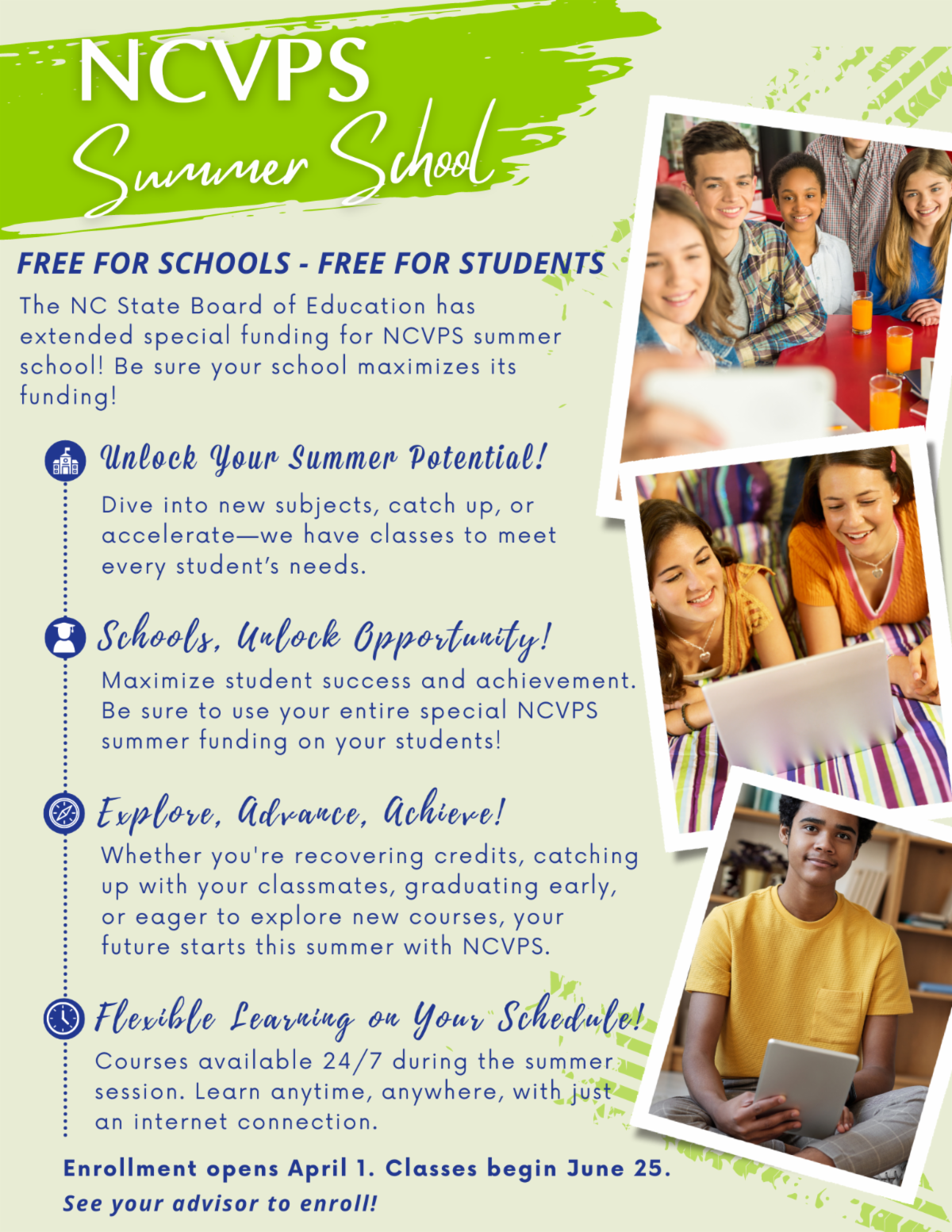 NCVPS Summer School Free for Schools - Free for Students - The NC State Board of Education has extended special funding for NCVPS summer school! Be sure your school maximizes its funding! 스ํ Unlock Your Summer Potential! Dive into new subjects, catch up, or accelerate-we have classes to meet every student's needs. Schools, Uulock Opportunity! Maximize student success and achievement. Be sure to use your entire special NCVPS summer funding on your students! - Explove, Advance, Achieve! Whether you're recovering credits, catching up with your classmates, graduating early, or eager to explore new courses, your future starts this summer with NCVPS. (3) Flexible Learning on Your "Schedule! Courses available 24/7 during the summer session. Learn anytime, anywhere, with just an internet connection. Enrollment opens April 1. Classes begin June 25. See your advisor to enroll!